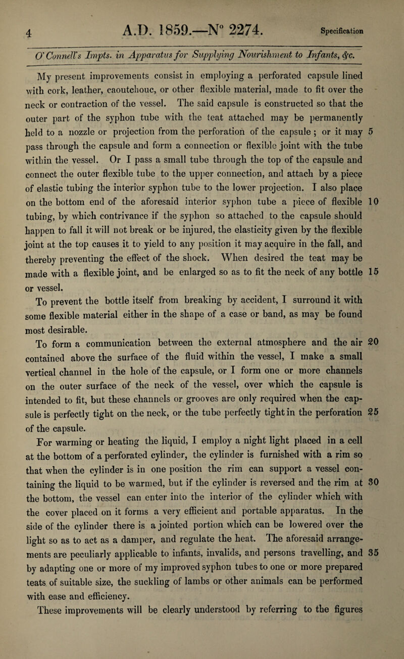 O'Connell's Impts, in Apparatus for Supplying Nourishment to Infants, ^c. My present improvements consist in employing a perforated capsule lined with cork, leather, caoutchouc, or other flexible material, made to fit over the neck or contraction of the vessel. The said capsule is constructed so that the outer part of the syphon tube with the teat attached may be permanently held to a nozzle or projection from the perforation of the capsule ; or it may 5 pass through the capsule and form a connection or flexible joint with the tube within the vessel. Or I pass a small tube through the top of the capsule and connect the outer flexible tube to the upj)er connection, and attach by a piece of elastic tubing the interior syphon tube to the lower projection. I also place on the bottom end of the aforesaid interior syphon tube a piece of flexible 10 tubing, by which contrivance if the syphon so attached to the capsule should happen to fall it will not break or be injured, the elasticity given by the flexible joint at the top causes it to yield to any position it may acquire in the fall, and thereby preventing the effect of the shock. When desired the teat may be made with a flexible joint, and be enlarged so as to fit the neck of any bottle 15 or vessel. To prevent the bottle itself from breaking by accident, I surround it with some flexible material either in the shape of a case or band, as may be found most desirable. To form a communication between the external atmosphere and the air 20 contained above the surface of the fluid within the vessel, I make a small vertical channel in the hole of the capsule, or I form one or more channels on the outer surface of the neck of the vessel, over which the capsule is intended to fit, but these channels or grooves are only required when the cap¬ sule is perfectly tight on the neck, or the tube perfectly tight in the perforation 25 of the capsule. For warming or heating the liquid, I employ a night light placed in a cell at the bottom of a perforated cylinder, the cylinder is furnished with a rim so that when the cylinder is in one position the rim can support a vessel con¬ taining the liquid to be warmed, but if the cylinder is reversed and the rim at 30 the bottom, the vessel can enter into the interior of the cylinder which with the cover placed on it forms a very efficient and portable apparatus. In the side of the cylinder there is a jointed portion which can be lowered over the light so as to act as a damper, and regulate the heat. The aforesaid arrange¬ ments are peculiarly applicable to infants, invalids, and persons travelling, and 35 by adapting one or more of my improved syphon tubes to one or more prepared teats, of suitable size, the suckling of lambs or other animals can be performed with ease and efficiency. These improvements will be clearly understood by referring to the figures