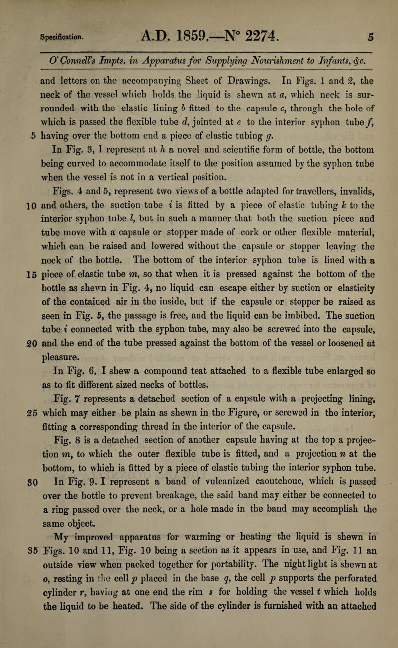 O’ ConnelVs Impts, in Apparatus for Supplying Nourishment to Infants, and letters on the accompanying Sheet of Drawings. In Figs. 1 and 2, the neck of the vessel which holds the liquid is shewn at a, which neck is sur¬ rounded with the elastic lining h fitted to the capsule c, through the hole of which is passed the flexible tube d, jointed at e to the interior syphon tube/, 5 having over the bottom end a piece of elastic tubing g. In Fig. 3, I represent at h a novel and scientific form of bottle, the bottom being curved to accommodate itself to the position assumed by the syphon tube when the vessel is not in a vertical position. Figs. 4 and 5, represent two views of a bottle adapted for travellers, invalids, 10 and others, the suction tube i is fitted by a piece of elastic tubing h to the interior syphon tube I, but in such a manner that both the suction piece and tube move with a capsule or stopper made of cork or other flexible material, which can be raised and lowered without the capsule or stopper leaving the neck of the bottle. The bottom of the interior syphon tube is lined with a 15 piece of elastic tube m, so that when it is pressed against the bottom of the bottle as shewn in Fig. 4, no liquid can escape either by suction or elasticity of the contained air in the inside, but if the capsule or stopper be raised as seen in Fig. 5, the passage is free, and the liquid can be imbibed. The suction tube i connected with the syphon tube, may also be screwed into the capsule, 20 and the end of the tube pressed against the bottom of the vessel or loosened at pleasure. In Fig. 6, I shew a compound teat attached to a flexible tube enlarged so as to fit different sized necks of bottles. Fig. 7 represents a detached section of a capsule with a projecting lining, 25 which may either be plain as shewn in the Figure, or screwed in the interior, fitting a corresponding thread in the interior of the capsule. Fig. 8 is a detached section of another capsule having at the top a projec¬ tion m, to which the outer flexible tube is fitted, and a projection n at the bottom, to which is fitted by a piece of elastic tubing the interior syphon tube. 30 In Fig. 9» I represent a band of vulcanized caoutchouc, which is passed over the bottle to prevent breakage, the said band may either be connected to a ring passed over the neck, or a hole made in the band may accomplish the same object. My improved apparatus for warming or heating the liquid is shewn in 35 Figs. 10 and 11, Fig. 10 being a section as it appears in use, and Fig. 11 an outside view when packed together for portability. The night light is shewn at 0, resting in tlie cell p placed in the base q, the cell p supports the perforated cylinder r, having at one end the rim s for holding the vessel t which holds the liquid to be heated. The side of the cylinder is furnished with an attached