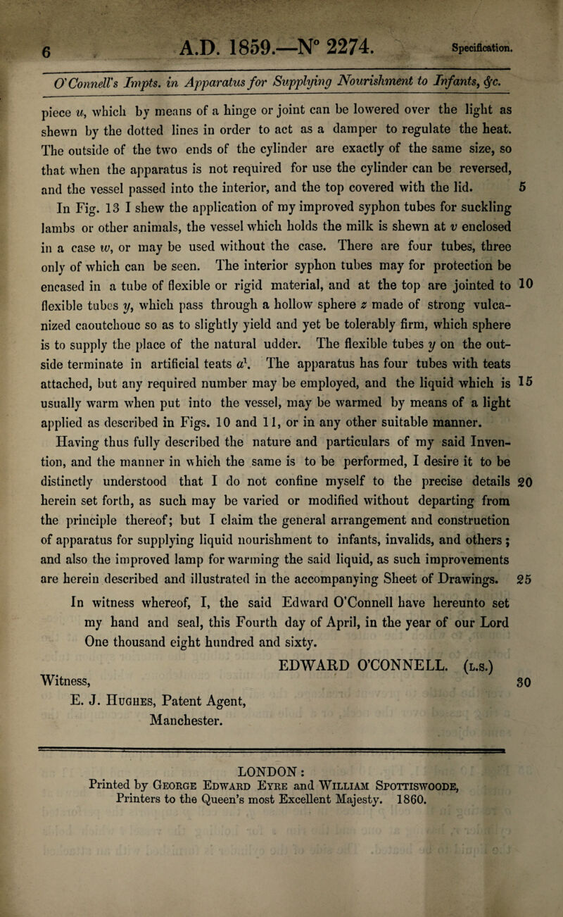 OConnelVs Irnpts, in Apparatus for Supplying Nourishment to Infants, piece u, which by means of a binge or joint can be lowered over the light as shewn by the dotted lines in order to act as a damper to regulate the heat. The outside of the two ends of the cylinder are exactly of the same size, so that when the apparatus is not required for use the cylinder can be reversed, and the vessel passed into the interior, and the top covered with the lid. 5 In Fig. 13 I shew the application of my improved syphon tubes for suckling lambs or other animals, the vessel which holds the milk is shewn at v enclosed ill a case w, or may be used without the case. There are four tubes, three only of which can be seen. The interior syphon tubes may for protection be encased in a tube of flexible or rigid material, and at the top are jointed to 10 flexible tubes y, which pass through a hollow sphere z made of strong vulca¬ nized caoutchouc so as to slightly yield and yet be tolerably firm, which sphere is to supply the place of the natural udder. The flexible tubes y on the out¬ side terminate in artificial teats The apparatus has four tubes with teats attached, but any required number may be employed, and the liquid which is 15 usually warm when put into the vessel, may be warmed by means of a light applied as described in Figs. 10 and 11, or in any other suitable manner. Having thus fully described the nature and particulars of my said Inven¬ tion, and the manner in which the same is to be performed, I desire it to be distinctly understood that I do not confine myself to the precise details 20 herein set forth, as such may be varied or modified without departing from the principle thereof; but I claim the general arrangement and construction of apparatus for supplying liquid nourishment to infants, invalids, and others ; and also the improved lamp for wanning the said liquid, as such improvements are herein described and illustrated in the accompanying Sheet of Drawings. 25 In witness whereof, I, the said Edward O’Connell have hereunto set my hand and seal, this Fourth day of April, in the year of our Lord One thousand eight hundred and sixty. EDWARD O’CONNELL. (l.s.) Witness, 30 E. J. Hughes, Patent Agent, Manchester. LONDON: Printed by George Edward Eyre and William Spottiswoode, Printers to the Queen’s most Excellent Majesty. 1860.