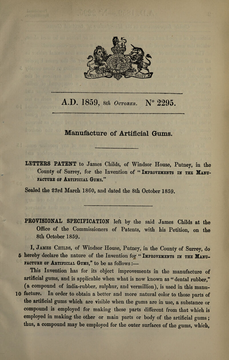 Manufacture of Artificial Gums. LETTERS PATENT to James Childs, of Windsor House, Putney, in the County of Surrey, for the Invention of “ Improvements in the Manu¬ facture op Artificial Gums.” Sealed the 23rd March 1860, and dated the 8th October 1859. PROVISIONAL SPECIFICATION left by the said James Childs at the Office of the Commissioners of Patents, with his Petition, on the 8th October 1859. I, James Childs, of Windsor House, Putney, in the County of Surrey, do 6 hereby declare the nature of the Invention fojr “ Improvements in the Manu¬ facture of Artificial Gums,” to be as follows:— This Invention has for its object improvements in the manufacture of artificial gums, and is applicable when what is now known as “ dental rubber,” (a compound of india-rubber, sulphur, and Vermillion), is used in this manu- 10 facture. In order to obtain a better and more natural color to those parts of the artificial gums which are visible when the gums are in use, a substance or compound is employed for making these parts different from that which is employed in making the other or main parts or body of the artificial gums; thus, a compound may be employed for the outer surfaces of the gums, which,
