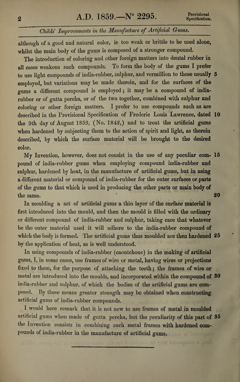 Provisional Childs Improvements in the Manufacture of Artificial Gums. although of a good and natural color, is too weak or brittle to be used alone, whilst the main body of the gums is composed of a stronger compound. The introduction of coloring and other foreign matters into dental rubber in all cases weakens such compounds. To form the body of the gums I prefer to use light compounds of india-rubber, sulphur, and vermillion to those usually 5 employed, but variations may be made therein, and for the surfaces of the gums a different compound is employed; it may be a compound of india- rubber or of gutta percha, or of the two together, combined with sulphur and coloring or other foreign matters. I prefer to use compounds such as are described in the Provisional Specification of Frederic Louis Lawrence, dated 10 the 9th day of August 1859, (No. 1842,) and to treat the artificial gums when hardened by subjecting them to the action of spirit and light, as therein described, by which the surface material will be brought to the desired color. My Invention, however, does not consist in the use of any peculiar com- 15 pound of india-rubber gums when employing compound india-rubber and sulphur, hardened by heat, in the manufacture of artificial gums, but in using a different material or compound of india-rubber for the outer surfaces or parts of the gums to that which is used in producing the other parts or main body of the same. 20 In moulding a set of artificial gums a thin layer of the surface material is first introduced into the mould, and then the mould is filled with the ordinary or different compound of india-rubber and sulphur, taking care that whatever be the outer material used it will adhere to the india-rubber compound of which the body is formed. The artificial gums thus moulded are then hardened 25 by the application of heat, as is well understood. In using compounds of india-rubber (caoutchouc) in the making of artificial gums, I, in some cases, use frames of wire or metal, having wires or projections fixed to them, for the purpose of attaching the teeth; the frames of wire or metal are introduced into the moulds, and incorporated within the compound of 30 india-rubber and sulphur, of which the bodies of the artificial gums are com¬ posed. By these means greater strength may be obtained when constructing artificial gums of india-rubber compounds. I would here remark that it is not new to use frames of metal in moulded artificial gums when made of gutta percha, but the peculiarity of this part of 35 the Invention consists in combining such metal frames with hardened com¬ pounds of india-rubber in the manufacture of artificial gums*