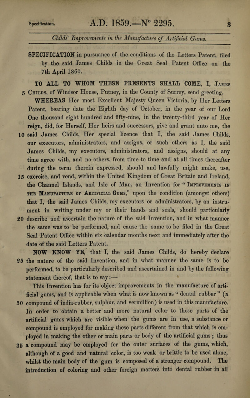 Childs Improvements in the Manufacture of Artificial Gums. SPECIFICATION in pursuance of the conditions of the Letters Patent, filed by the said James Childs in the Great Seal Patent Office on the 7th April I860. TO ALL TO WHOM THESE PRESENTS SHALL COME, I, James 5 Childs, of Windsor House, Putney, in the County of Surrey, send greeting. WHEREAS Her most Excellent Majesty Queen Victoria, by Her Letters Patent, bearing date the Eighth day of October, in the year of our Lord One thousand eight hundred and fifty-nine, in the twenty-third year of Her reign, did, for Herself, Her heirs and successors, give and grant unto me, the 10 said James Childs, Her special licence that I, the said James Childs, our executors, administrators, and assigns, or such others as I, the said James Childs, my executors, administrators, and assigns, should at any time agree with, and no others, from time to time and at all times thereafter during the term therein expressed, should and lawfully might make, use, 15 exercise, and vend, within the United Kingdom of Great Britain and Ireland, the Channel Islands, and Isle of Man, an Invention for “ Improvements in the Manufacture of Artificial Gums,” upon the condition (amongst others) that I, the said James Childs, my executors or administrators, by an instru¬ ment in writing under my or their hands and seals, should particularly 20 describe and ascertain the nature of the said Invention, and in what manner the same was to be performed, and cause the same to be filed in the Great Seal Patent Office within six calendar months next and immediately after the date of the said Letters Patent. NOW KNOW YE, that I, the said James Childs, do hereby declare 25 the nature of the said Invention, and in what manner the same is to be performed, to be particularly described and ascertained in and by the following statement thereof, that is to say:— This Invention has for its object improvements in the manufacture of arti¬ ficial gums, and is applicable when what is now known as “ dental rubber ” (a 30 compound of india-rubber, sulphur, and vermillion) is used in this manufacture. In order to obtain a better and more natural color to those parts of the artificial gums which are visible when the gums are in use, a substance or compound is employed for making these parts different from that which is em¬ ployed in making the other or main parts or body of the artificial gums ; thus 35 a compound may be employed for the outer surfaces of the gums, which, although of a good and natural color, is too weak or brittle to be used alone, whilst the main body of the gum is composed of a stronger compound. The introduction of coloring and other foreign matters into dental rubber in all
