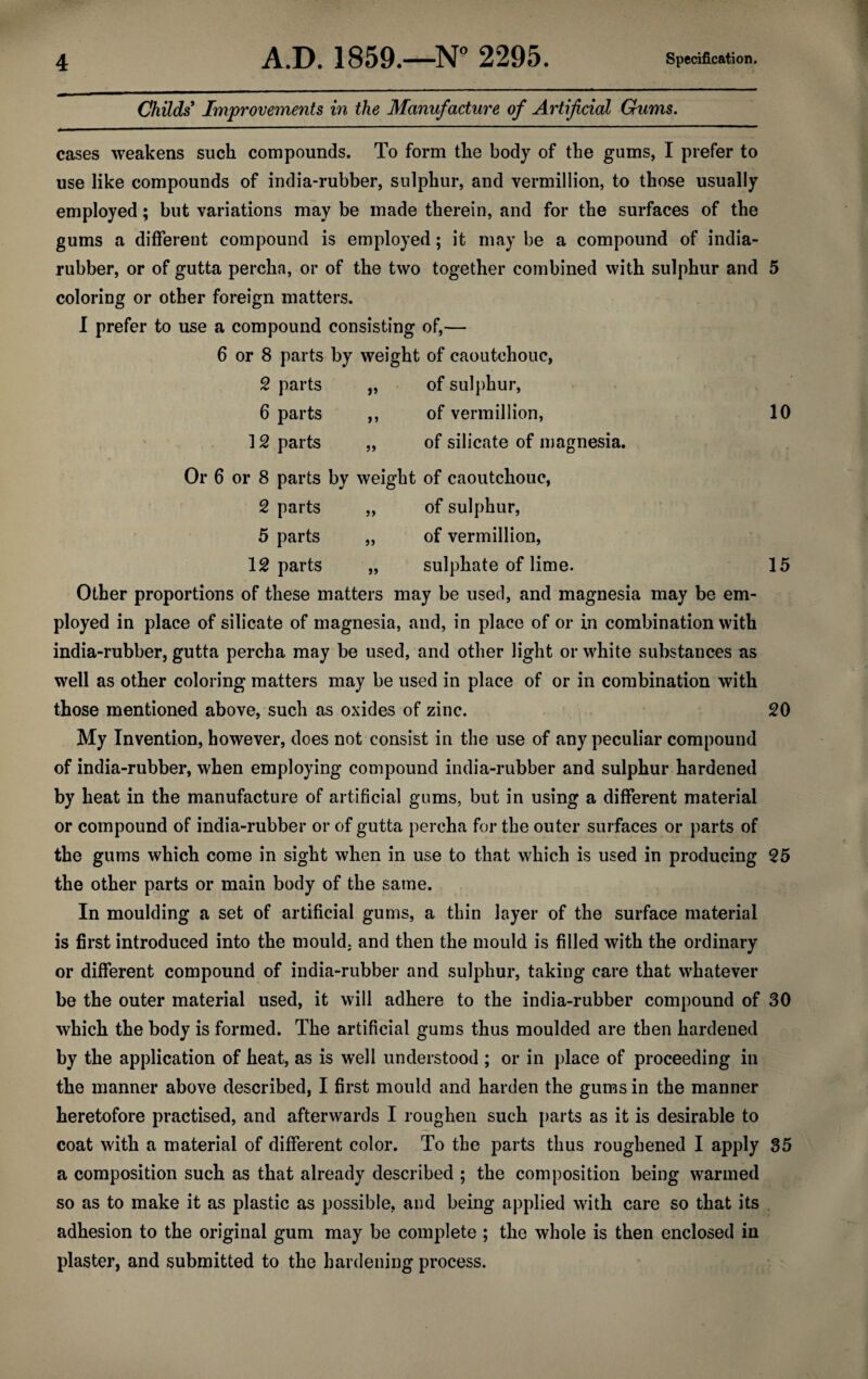 Childs Improvements in the Manufacture of Artificial Gums. cases weakens such compounds. To form the body of the gums, I prefer to use like compounds of india-rubber, sulphur, and Vermillion, to those usually employed; but variations may be made therein, and for the surfaces of the gums a different compound is employed; it may be a compound of india- rubber, or of gutta percha, or of the two together combined with sulphur and 5 coloring or other foreign matters. I prefer to use a compound consisting of,— 6 or 8 parts by weight of caoutchouc, 2 parts „ of sulphur, 6 parts ,, of vermillion, 10 12 parts „ of silicate of magnesia. Or 6 or 8 parts by weight of caoutchouc, 2 parts „ of sulphur, 5 parts „ of vermillion, Imparts „ sulphate of lime. 15 Other proportions of these matters may be used, and magnesia may be em¬ ployed in place of silicate of magnesia, and, in place of or in combination with india-rubber, gutta percha may be used, and other light or white substances as well as other coloring matters may be used in place of or in combination with those mentioned above, such as oxides of zinc. 20 My Invention, however, does not consist in the use of any peculiar compound of india-rubber, when employing compound india-rubber and sulphur hardened by heat in the manufacture of artificial gums, but in using a different material or compound of india-rubber or of gutta percha for the outer surfaces or parts of the gums which come in sight when in use to that which is used in producing 25 the other parts or main body of the same. In moulding a set of artificial gums, a thin layer of the surface material is first introduced into the mould, and then the mould is filled with the ordinary or different compound of india-rubber and sulphur, taking care that whatever be the outer material used, it will adhere to the india-rubber compound of 30 which the body is formed. The artificial gums thus moulded are then hardened by the application of heat, as is well understood ; or in place of proceeding in the manner above described, I first mould and harden the gums in the manner heretofore practised, and afterwards I roughen such parts as it is desirable to coat with a material of different color. To the parts thus roughened I apply 35 a composition such as that already described ; the composition being warmed so as to make it as plastic as possible, and being applied with care so that its adhesion to the original gum may be complete ; the whole is then enclosed in plaster, and submitted to the hardening process.