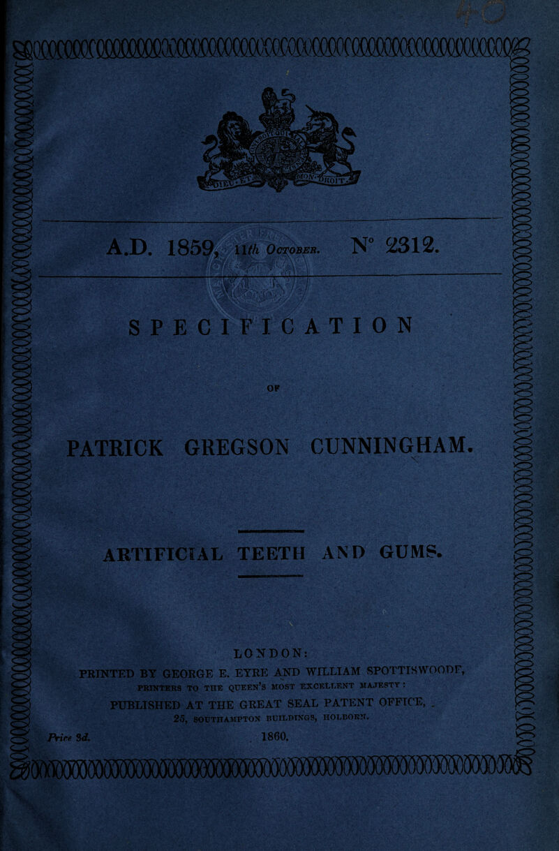 .v-'vX- A.D. 1859, \uh October. N° 2312. v,- - ££ -••• ••••.-' . SPECIFICATION OF PATRICK GREGSON CUNNINGHAM NT' ARTIFICIAL TEETH AND GUMS. PRINTED BY GEORGE E. EYRE AND WILLIAM SPOTTISWOODF, PRINTERS TO THE QUEEN’S MOST EXCELLENT MAJESTY : PUBLISHED AT THE GREAT SEAL PATENT OFFICE, . 25, SOUTHAMPTON BUILDINGS, HOLEORN. Price. 3d. I860,