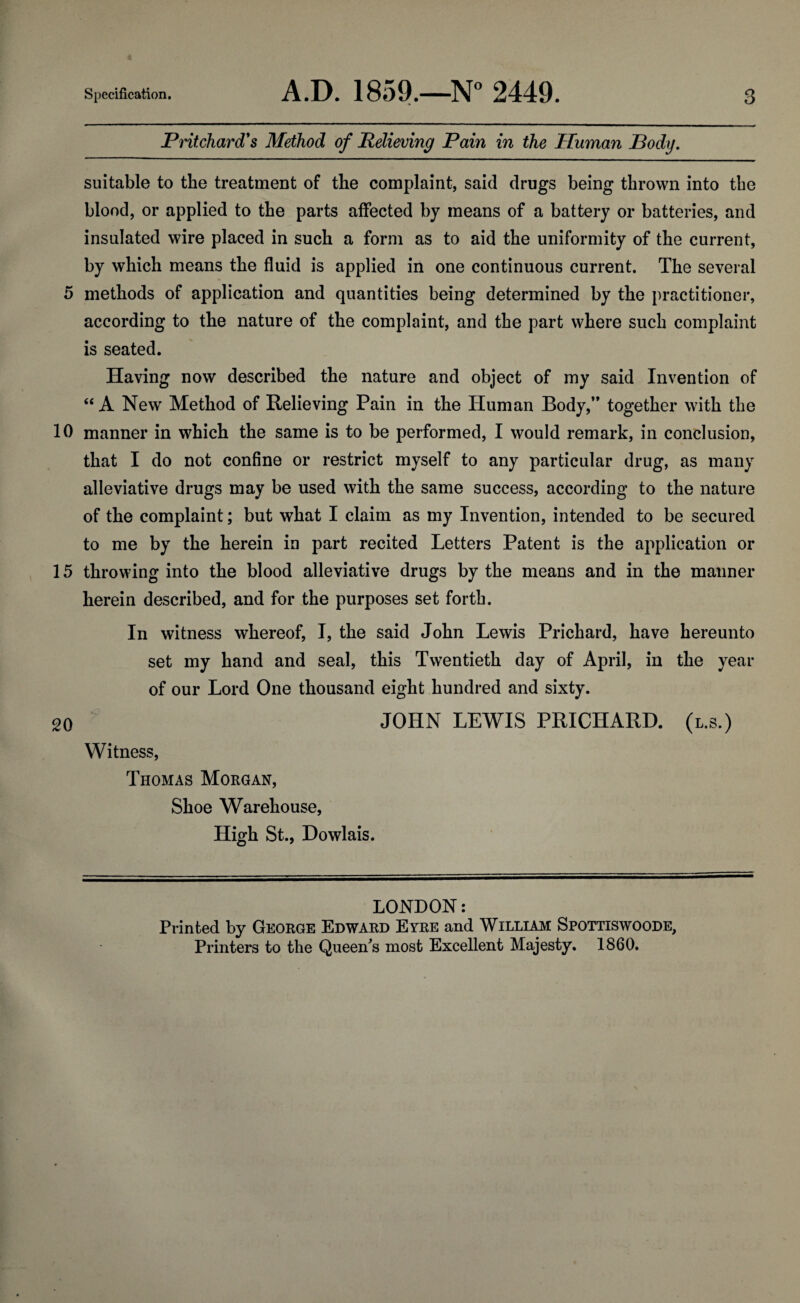 0 10 15 20 Specification. A.D. 1859.—N° 2449. 3 Pritchard's Method of Relieving Pain in the Human Pody. suitable to the treatment of the complaint, said drugs being thrown into tbe blood, or applied to the parts affected by means of a battery or batteries, and insulated wire placed in such a form as to aid the uniformity of the current, by which means the fluid is applied in one continuous current. The several methods of application and quantities being determined by the practitioner, according to the nature of the complaint, and the part where such complaint is seated. Having now described the nature and object of my said Invention of “ A New' Method of Relieving Pain in the Human Body,’* together with the manner in wrhich the same is to be performed, I would remark, in conclusion, that I do not confine or restrict myself to any particular drug, as many alleviative drugs may be used with the same success, according to the nature of the complaint; but what I claim as my Invention, intended to be secured to me by the herein in part recited Letters Patent is the application or throwing into the blood alleviative drugs by the means and in the manner herein described, and for the purposes set forth. In witness whereof, I, the said John Lewis Prichard, have hereunto set my hand and seal, this Twentieth day of April, in the year of our Lord One thousand eight hundred and sixty. JOHN LEWIS PRICHARD, (l.s.) Witness, Thomas Morgan, Shoe Warehouse, High St., Dowlais. LONDON: Printed by George Edward Eyre and William Spottiswoode, Printers to the Queen's most Excellent Majesty. 1860.