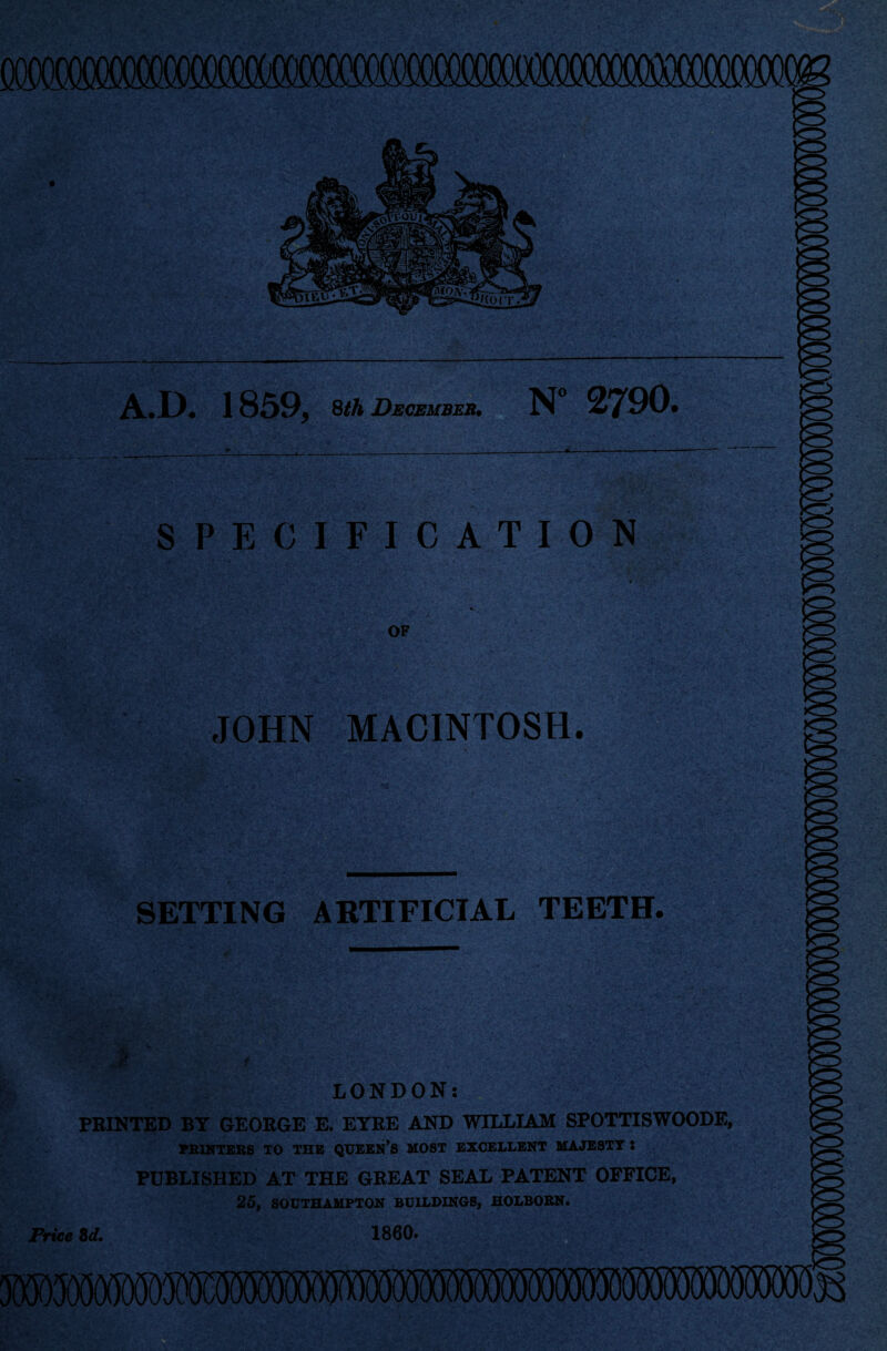 A.IX 1859* 8/A December. N° 2790. SPECIFICATION OF JOHN MACINTOSH. SETTING ARTIFICIAL TEETH. LONDON: PRINTED BY GEORGE E. EYRE AND WILLIAM SPOTTISWOODE, PRINTERS TO THE QUEEN’S MOST EXCELLENT MAJESTT l PUBLISHED AT THE GREAT SEAL PATENT OFFICE, 25. SOUTHAMPTON BUILDINGS, HOLBORN.