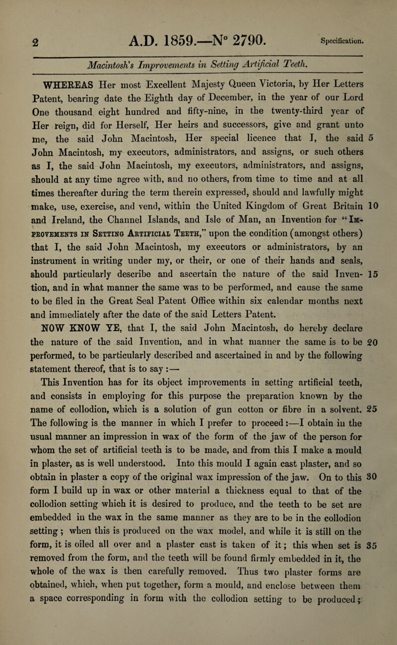 Macintosh's Improvements in Setting Artificial Teeth. WHEREAS Her most Excellent Majesty Queen Victoria, by Her Letters Patent, bearing date tbe Eighth day of December, in the year of our Lord One thousand eight hundred and fifty-nine, in the twenty-third year of Her reign, did for Herself, Her heirs and successors, give and grant unto me, the said John Macintosh, Her special licence that I, the said 5 John Macintosh, my executors, administrators, and assigns, or such others as I, the said John Macintosh, my executors, administrators, and assigns, should at any time agree with, and no others, from time to time and at all times thereafter during the term therein expressed, should and lawfully might make, use, exercise, and vend, within the United Kingdom of Great Britain 10 and Ireland, the Channel Islands, and Isle of Man, an Invention for “ Im¬ provements in Setting Artificial Teeth,” upon the condition (amongst others) that I, the said John Macintosh, my executors or administrators, by an instrument in writing under my, or their, or one of their hands and seals, should particularly describe and ascertain the nature of the said Inven- 15 tion, and in what manner the same was to be performed, and cause the same to be filed in the Great Seal Patent Office within six calendar months next and immediately after the date of the said Letters Patent. HOW KNOW YE, that I, the said John Macintosh, do hereby declare the nature of the said Invention, and in what manner the same is to be 20 performed, to be particularly described and ascertained in and by the following statement thereof, that is to say :— This Invention has for its object improvements in setting artificial teeth, and consists in employing for this purpose the preparation known by the name of collodion, which is a solution of gun cotton or fibre in a solvent. 25 The following is the manner in which I prefer to proceed:—I obtain in the usual manner an impression in wax of the form of the jaw of the person for whom the set of artificial teeth is to be made, and from this I make a mould in plaster, as is well understood. Into this mould I again cast plaster, and so obtain in plaster a copy of the original wax impression of the jaw. On to this 30 form I build up in wax or other material a thickness equal to that of the collodion setting which it is desired to produce, and the teeth to be set are embedded in the wax in the same manner as they are to be in the collodion setting; when this is produced on the wax model, and while it is still on the form, it is oiled all over and a plaster cast is taken of it; this when set is 35 removed from the form, and the teeth will be found firmly embedded in it, the whole of the wax is then carefully removed. Thus two plaster forms are obtained, which, when put together, form a mould, and enclose between them a space corresponding in form with the collodion setting to be produced;