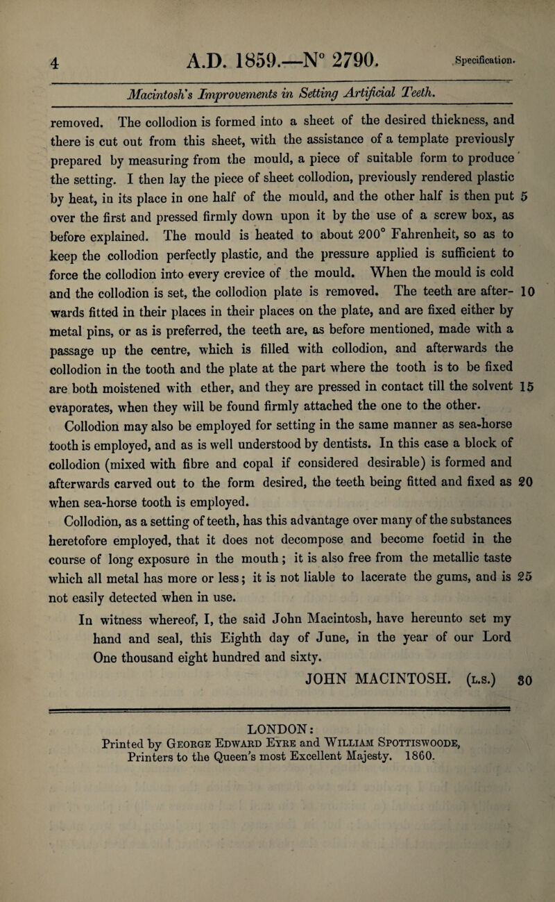 Macintosh's Improvements in Setting Artificial Teeth. removed. The collodion is formed into a sheet of the desired thickness, and there is cut out from this sheet, with the assistance of a template previously prepared by measuring from the mould, a piece of suitable form to produce the setting. I then lay the piece of sheet collodion, previously rendered plastic by heat, in its place in one half of the mould, and the other half is then put 5 over the first and pressed firmly down upon it by the use of a screw box, as before explained. The mould is heated to about 200° Fahrenheit, so as to keep the collodion perfectly plastic, and the pressure applied is sufficient to force the collodion into every crevice of the mould. When the mould is cold and the collodion is set, the collodion plate is removed. The teeth are after- 10 wards fitted in their places in their places on the plate, and are fixed either by metal pins, or as is preferred, the teeth are, as before mentioned, made with a passage up the centre, which is filled with collodion, and afterwards the collodion in the tooth and the plate at the part where the tooth is to be fixed are both moistened with ether, and they are pressed in contact till the solvent 15 evaporates, when they will be found firmly attached the one to the other. Collodion may also be employed for setting in the same manner as sea-horse tooth is employed, and as is well understood by dentists. In this case a block of collodion (mixed with fibre and copal if considered desirable) is formed and afterwards carved out to the form desired, the teeth being fitted and fixed as 20 when sea-horse tooth is employed. Collodion, as a setting of teeth, has this advantage over many of the substances heretofore employed, that it does not decompose and become foetid in the course of long exposure in the mouth; it is also free from the metallic taste which all metal has more or less; it is not liable to lacerate the gums, and is 25 not easily detected when in use. In witness whereof, I, the said John Macintosh, have hereunto set my hand and seal, this Eighth day of June, in the year of our Lord One thousand eight hundred and sixty. JOHN MACINTOSH. (l.s.) 30 LONDON: Printed by George Edward Eyre and William Spottiswoode, Printers to the Queen's most Excellent Majesty. 1860.