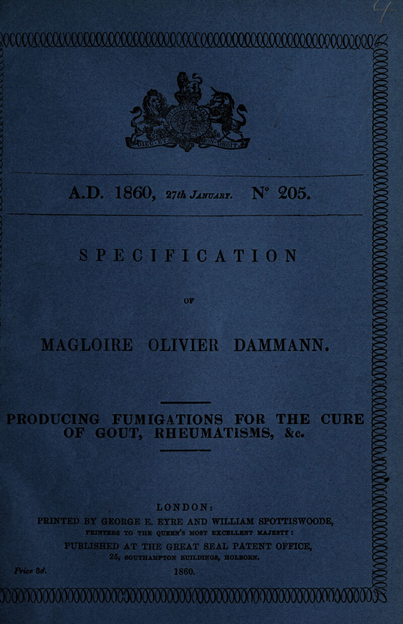 A.D. 1860, 27th January. N° 205 SPECIFICATION OF MAGLOIRE OLIVIER DAMMANN. site PRODUCING FUMIGATIONS FOR THE CURE OF GOUT, RHEUMATISMS, &c. LONDON: PRINTED BY GEORGE E. EYRE AND WILLIAM SPOTT1SWOODE, PRINTERS TO THE QUEEN’S MOST EXCELLENT MAJESTY : PUBLISHED AT THE GREAT SEAL PATENT OFFICE, 25, SOUTHAMPTON BUILDINGS, HOLBOKN. Price 3</. I860.