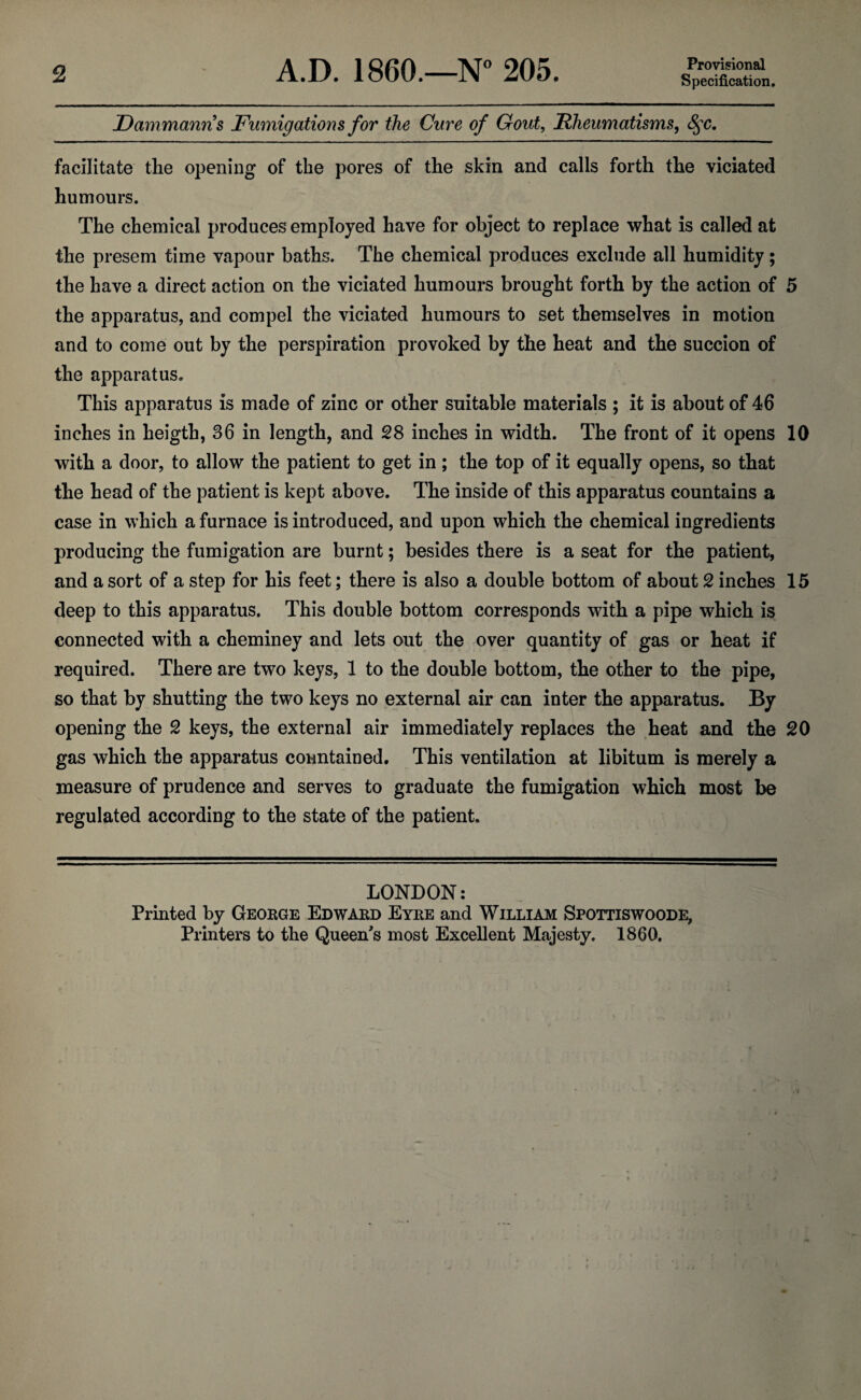 2 A.D. I860.—N° 205. Provisional Specification. Dammanns Fumigations for ike Cure of Gout, Rheumatisms, fyc. facilitate the opening of the pores of the skin and calls forth the violated humours. The chemical produces employed have for object to replace what is called at the presem time vapour baths. The chemical produces exclude all humidity; the have a direct action on the viciated humours brought forth by the action of 5 the apparatus, and compel the viciated humours to set themselves in motion and to come out by the perspiration provoked by the heat and the succion of the apparatus. This apparatus is made of zinc or other suitable materials ; it is about of 46 inches in heigth, 36 in length, and 28 inches in width. The front of it opens 10 with a door, to allow the patient to get in; the top of it equally opens, so that the head of the patient is kept above. The inside of this apparatus countains a case in which a furnace is introduced, and upon which the chemical ingredients producing the fumigation are burnt; besides there is a seat for the patient, and a sort of a step for his feet; there is also a double bottom of about 2 inches 15 deep to this apparatus. This double bottom corresponds with a pipe which is connected with a cheminey and lets out the over quantity of gas or heat if required. There are two keys, 1 to the double bottom, the other to the pipe, so that by shutting the two keys no external air can inter the apparatus. By opening the 2 keys, the external air immediately replaces the heat and the 20 gas which the apparatus conntained. This ventilation at libitum is merely a measure of prudence and serves to graduate the fumigation which most be regulated according to the state of the patient. LONDON: Printed by George Edward Eyre and William Spottiswoode, Printers to the Queen's most Excellent Majesty. 1860.