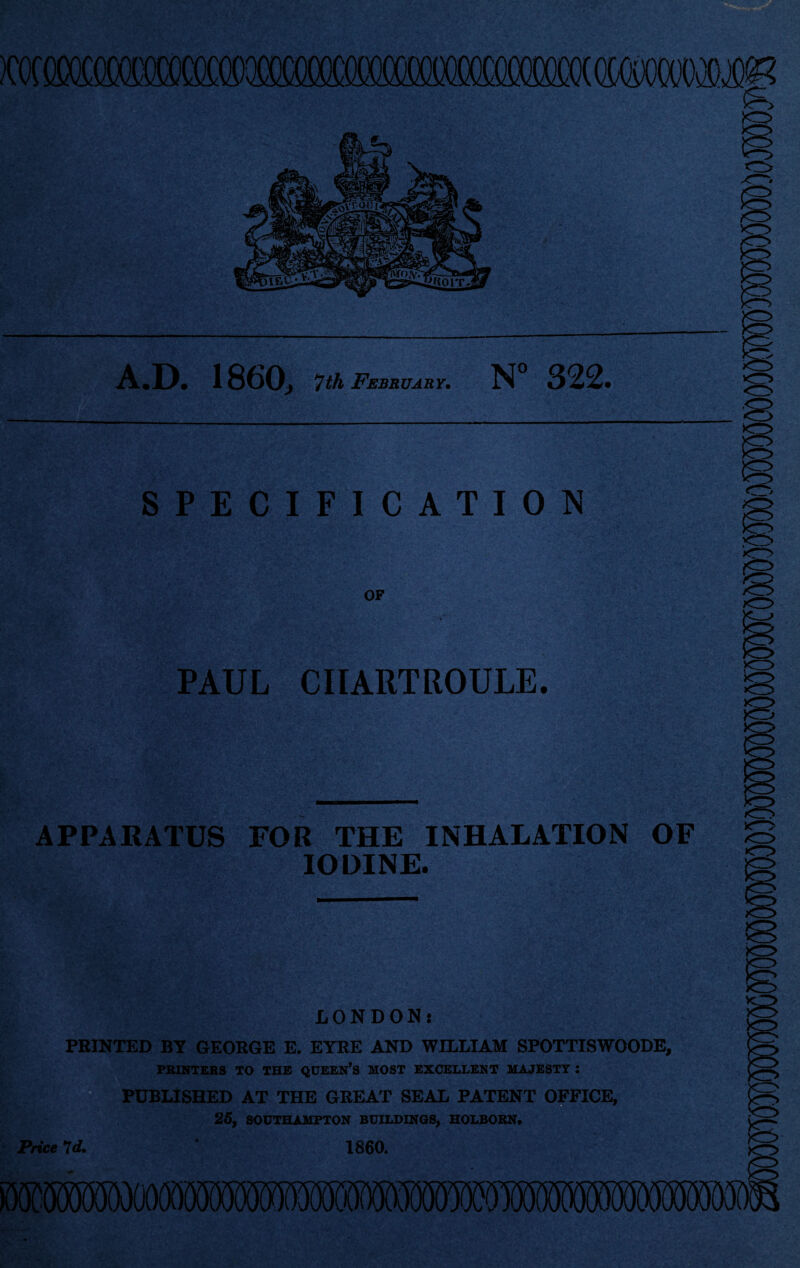 A.D. 1860, 7th February. N 322 SPECIFICATION OF PAUL CIIARTROULE. APPARATUS FOR THE INHALATION OF IODINE. Price 7 d. . LONDON: PRINTED BY GEORGE E. EYRE AND WILLIAM SPOTTISWOODE, PRINTERS TO THE QUEEN’S MOST EXCELLENT MAJESTY : PUBLISHED AT THE GREAT SEAL PATENT OFFICE, 25, SOUTHAMPTON BUILDINGS, HOLBORN. w 1860.