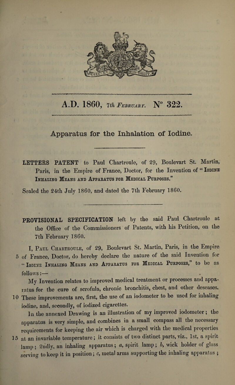 Apparatus for the Inhalation of Iodine. LETTERS PATENT to Paul Chartroule, of 29, Boulevart St. Martin, Paris, in the Empire of France, Doctor, for the Invention of “ Iodine Inhaling Means and Apparatus for Medical Purposes.” Sealed the 24th July I860, and dated the 7th February 1860. PROVISIONAL SPECIFICATION left by the said Paul Chartroule at the Office of the Commissioners of Patents, with his Petition, on the 7th February 1860. I, Paul Chartroule, of 29, Boulevart St. Martin, Paris, in the Empire 5 of France, Doctor, do hereby declare the nature of the said Invention foi “ Iodine Inhaling Means and Apparatus for Medical Purposes, to be as follows:— My Invention relates to improved medical treatment or processes and appa¬ ratus for the cure of scrofula, chronic bronchitis, chest, and othei deseases. 10 These improvements are, first, the use of an iodometer to be used foi inhaling iodine, and, secondly, of iodized cigarettes. In the annexed Drawing is an illustration of my improved iodometer; the apparatus is very simple, and combines in a small compass all the necessaiy requirements for keeping the air which is charged with the medical properties 15 at an invariable temperature; it consists of two distinct parts, viz., 1st, a spirit lamp: 2n'dly, an inhaling apparatus; a, spirit lamp; b, wick holder of glass serving to keep it in position; c, metal arms supporting the inhaling apparatus ;