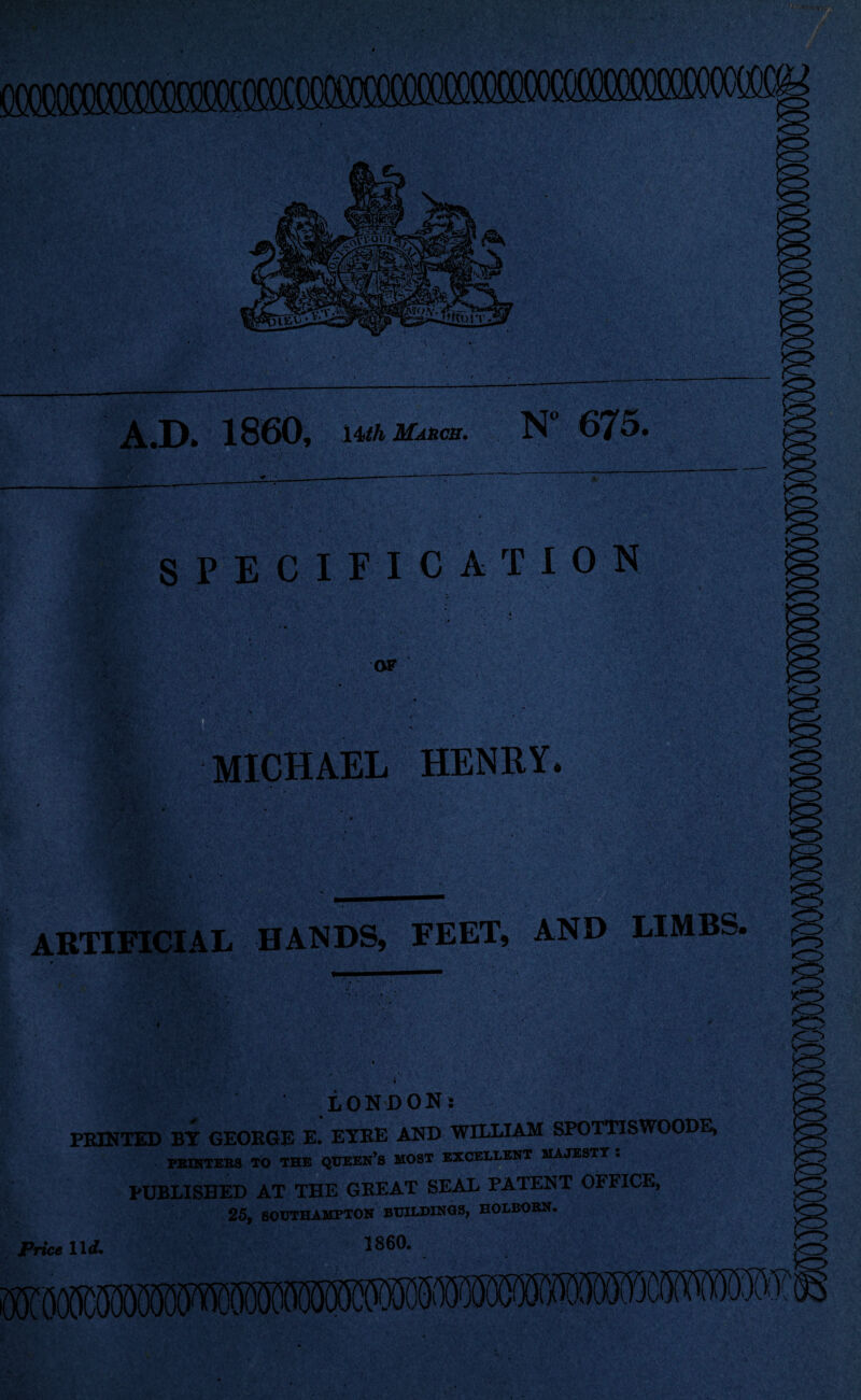 A.D. 1860, 14th March. N 675. * ; ..i-------- ' S PE C I FICAT ION l* ■ ' S ' OF ! MICHAEL HENRY. ARTIFICIAL HANDS, FEET, AND LIMBS « • * LONDON! PRINTED BY GEORGE E. EYRE AND WILLIAM SPOTTISWOODE, PRINTERS TO THE QUEEN’S MOST EXCELLENT MAJESTY . PUBLISHED AT THE GREAT SEAL PATENT OFFICE, 25, SOUTHAMPTON BUILDINGS, HOLBORN. 1860. Price lid.