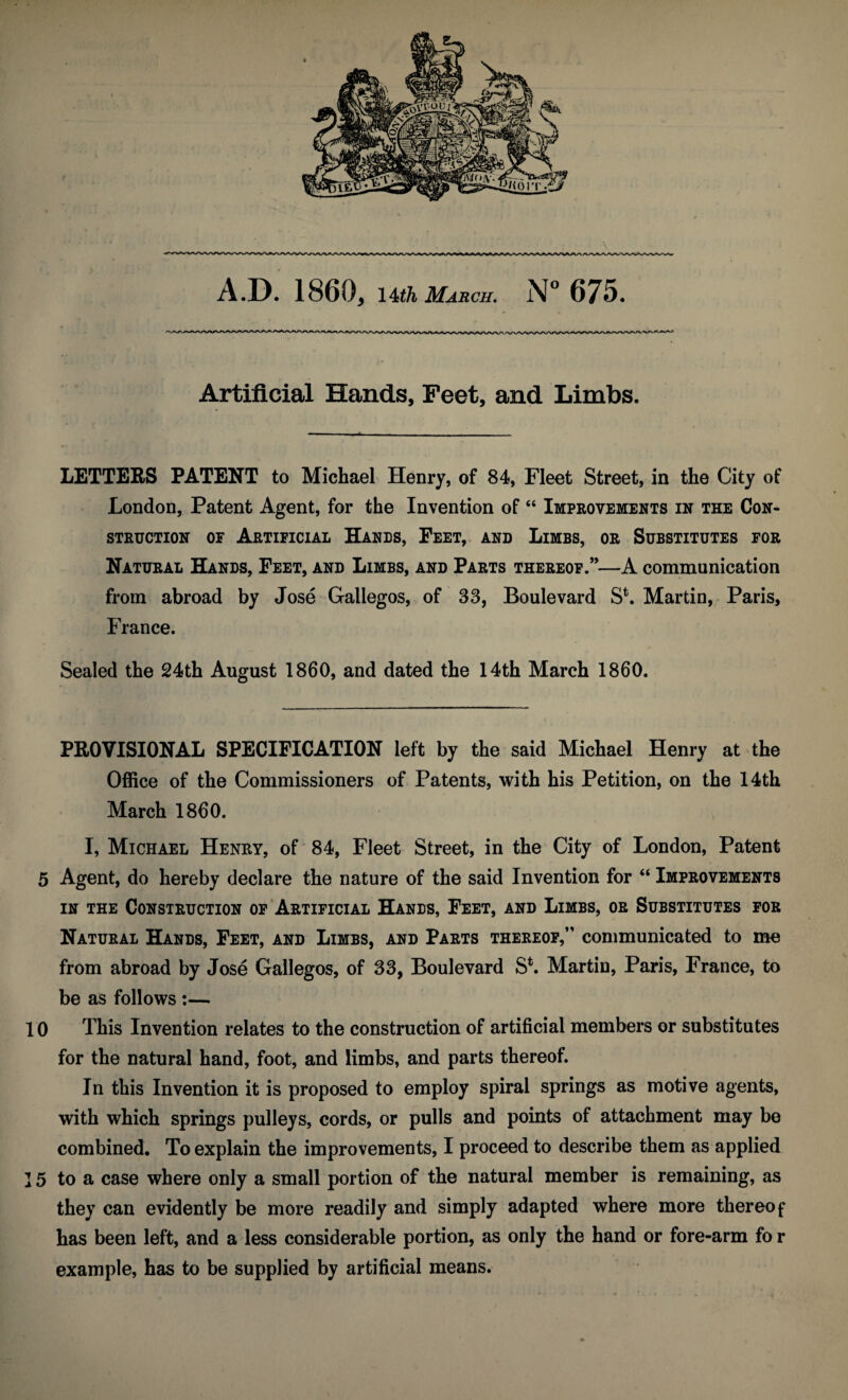 Artificial Hands, Feet, and Limbs. LETTERS PATENT to Michael Henry, of 84, Fleet Street, in the City of London, Patent Agent, for the Invention of “ Improvements in the Con¬ struction of Artificial Hands, Feet, and Limbs, or Substitutes for Natural Hands, Feet, and Limbs, and Parts thereof.”—A communication from abroad by Jose Gallegos, of 33, Boulevard S\ Martin, Paris, France. Sealed the 24th August 1860, and dated the 14th March 1860. PROVISIONAL SPECIFICATION left by the said Michael Henry at the Office of the Commissioners of Patents, with his Petition, on the 14th March 1860. I, Michael Henry, of 84, Fleet Street, in the City of London, Patent 5 Agent, do hereby declare the nature of the said Invention for “ Improvements in the Construction of Artificial Hands, Feet, and Limbs, or Substitutes for Natural Hands, Feet, and Limes, and Parts thereof,” communicated to me from abroad by Jose Gallegos, of 33, Boulevard S*. Martin, Paris, France, to be as follows :— 10 This Invention relates to the construction of artificial members or substitutes for the natural hand, foot, and limbs, and parts thereof. In this Invention it is proposed to employ spiral springs as motive agents, with which springs pulleys, cords, or pulls and points of attachment may be combined. To explain the improvements, I proceed to describe them as applied ] 5 to a case where only a small portion of the natural member is remaining, as they can evidently be more readily and simply adapted where more thereof has been left, and a less considerable portion, as only the hand or fore-arm fo r example, has to be supplied by artificial means.