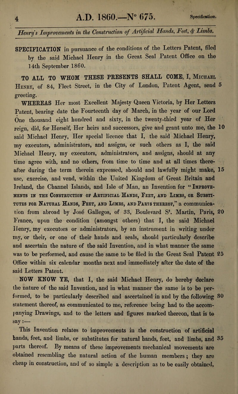 Henry's Improvements in the Construction of Avtifcicd Hands, Feet, Limbs. SPECIFICATION in pursuance of the conditions of the Letters Patent, filed by the said Michael Henry in the Great Seal Patent Office on the 14th September 1860. TO ALL TO WHOM THESE PRESENTS SHALL COME, I, Michael Henry, of 84, Fleet Street, in the City of London, Patent Agent, send 5 greeting. WHEREAS Her most Excellent Majesty Queen Victoria, by Her Letters Patent, bearing date the Fourteenth day of March, in the year of our Lord One thousand eight hundred and sixty, in the twenty-third year of Her reign, did, for Herself, Her heirs and successors, give and grant unto me, the 10 said Michael Henry, Her special licence that I, the said Michael Henry, my executors, administrators, and assigns, or such others as I, the said Michael Henry, my executors, administrators, and assigns, should at any time agree with, and no others, from time to time and at all times there¬ after during the term therein expressed, should and lawfully might make, 15 use, exercise, and vend, within the United Kingdom of Great Britain and Ireland, the Channel Islands, and Isle of Man, an Invention for “Improve¬ ments in the Construction of Artificial Hands, Feet, and Limbs, or Substi¬ tutes for Natural Hands, Feet, and Limbs, and Parts thereof,” a communica¬ tion from abroad by Jose Gallegos, of 33, Boulevard S*. Martin, Paris, 20 France, upon the condition (amongst others) that I, the said Michael Henry, my executors or administrators, by an instrument in writing under my, or their, or one of their hands and seals, should particularly describe and ascertain the nature of the said Invention, and in what manner the same was to be performed, and cause the same to be filed in the Great Seal Patent 25 Office within six calendar months next and immediately after the date of the said Letters Patent. NOW KNOW YE, that I, the said Michael Henry, do hereby declare the nature of the said Invention, and in what manner the same is to be per¬ formed, to be particularly described and ascertained in and by the following SO statement thereof, as communicated to me, reference being had to the accom¬ panying Drawings, and to the letters and figures marked thereon, that is to say :— This Invention relates to improvements in the construction of artificial hands, feet, and limbs, or substitutes for natural hands, feet, and limbs, and 35 parts thereof. By means of these improvements mechanical movements are obtained resembling the natural action of the human members; they are cheap in construction, and of so simple a description as to be easily obtained,