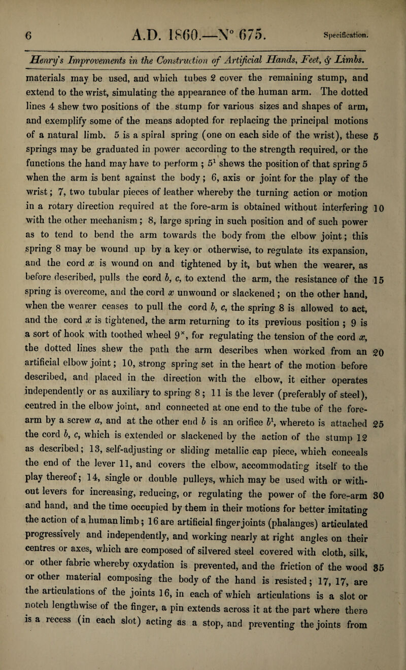 Henry s Improvements in the Construction of Artificial Hands, Feet, <$• Limbs. materials may be used, and which tubes 2 cover the remaining stump, and extend to the wrist, simulating the appearance of the human arm. The dotted lines 4 shew two positions of the stump for various sizes and shapes of arm, and exemplify some of the means adopted for replacing the principal motions of a natural limb. 5 is a spiral spring (one on each side of the wrist), these 5 springs may be graduated in power according to the strength required, or the ft functions the hand may have to perform ; 51 shews the position of that spring 5 when the arm is bent against the body; 6, axis or joint for the play of the wrist; 7, two tubular pieces of leather whereby the turning action or motion in a rotary direction required at the fore-arm is obtained without interfering 10 with the other mechanism ; 8, large spring in such position and of such power as to tend to bend the arm towards the body from the elbow joint; this spring 8 may be wound up by a key or otherwise, to regulate its expansion, and the cord x is wound on and tightened by it, but when the wearer, as before described, pulls the cord b, c, to extend the arm, the resistance of the 15 spring is overcome, and the cord x unwound or slackened ; on the other hand, when the wearer ceases to pull the cord b, c, the spring 8 is allowed to act, and the cord x is tightened, the arm returning to its previous position ; 9 is a sort of hook with toothed wheel 9X, for regulating the tension of the cord x, the dotted lines shew the path the arm describes when worked from an 20 artificial elbow joint; 10, strong spring set in the heart of the motion before described, and placed in the direction with the elbow, it either operates independently or as auxiliary to spring 8 ; 11 is the lever (preferably of steel), centred in the elbow joint, and connected at one end to the tube of the fore¬ arm by a screw a, and at the other end b is an orifice b\ whereto is attached 25 the cord b, c, which is extended or slackened by the action of the stump 12 as described; 13, self-adjusting or sliding metallic cap piece, which conceals the end of the lever 11, and covers the elbow, accommodating itself to the play thereof; 14, single or double pulleys, which may be used with or with¬ out levers for increasing, reducing, or regulating the power of the fore-arm 30 and hand, and the time occupied by them in their motions for better imitating the action of a human limb; 16 are artificial finger joints (phalanges) articulated progressively and independently, and working nearly at right angles on their centres or axes, which are composed of silvered steel covered with cloth, silk, or other fabric whereby oxydation is prevented, and the friction of the wood or other material composing the body of the hand is resisted; 17, 17, are the articulations of the joints 16, in each of which articulations is a slot or 35 notch lengthwise of the finger, a pin extends across it at the part where there is a recess (in each slot) acting as a stop, and preventing the joints from