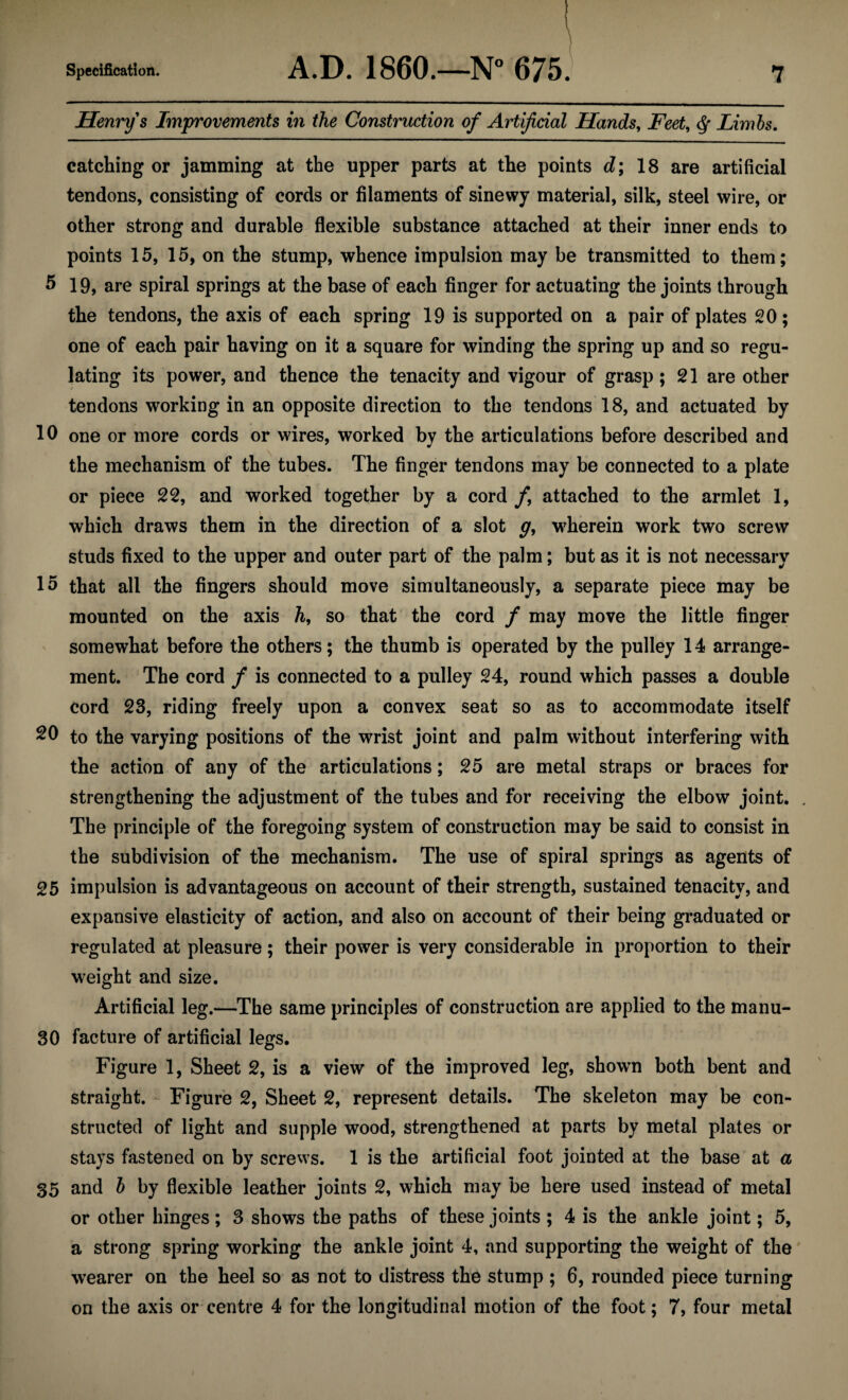 Henry's Improvements in the Construction of Artificial Hands, Feet, Limbs. catching or jamming at the upper parts at the points d; 18 are artificial tendons, consisting of cords or filaments of sinewy material, silk, steel wire, or other strong and durable flexible substance attached at their inner ends to points 15, 15, on the stump, whence impulsion may be transmitted to them; 5 19, are spiral springs at the base of each finger for actuating the joints through the tendons, the axis of each spring 19 is supported on a pair of plates 20; one of each pair having on it a square for winding the spring up and so regu¬ lating its power, and thence the tenacity and vigour of grasp; 21 are other tendons working in an opposite direction to the tendons 18, and actuated by 10 one or more cords or wires, worked by the articulations before described and the mechanism of the tubes. The finger tendons may be connected to a plate or piece 22, and worked together by a cord f attached to the armlet 1, which draws them in the direction of a slot g, wherein work two screw studs fixed to the upper and outer part of the palm; but as it is not necessary 15 that all the fingers should move simultaneously, a separate piece may be mounted on the axis h, so that the cord / may move the little finger somewhat before the others; the thumb is operated by the pulley 14 arrange¬ ment. The cord / is connected to a pulley 24, round which passes a double cord 23, riding freely upon a convex seat so as to accommodate itself 20 to the varying positions of the wrist joint and palm without interfering with the action of any of the articulations; 25 are metal straps or braces for strengthening the adjustment of the tubes and for receiving the elbow joint. . The principle of the foregoing system of construction may be said to consist in the subdivision of the mechanism. The use of spiral springs as agents of 25 impulsion is advantageous on account of their strength, sustained tenacity, and expansive elasticity of action, and also on account of their being graduated or regulated at pleasure; their power is very considerable in proportion to their weight and size. Artificial leg.—The same principles of construction are applied to the manu- 30 facture of artificial legs. Figure 1, Sheet 2, is a view of the improved leg, shown both bent and straight. Figure 2, Sheet 2, represent details. The skeleton may be con¬ structed of light and supple wood, strengthened at parts by metal plates or stays fastened on by screws. 1 is the artificial foot jointed at the base at a 35 and b by flexible leather joints 2, which may be here used instead of metal or other hinges; 3 shows the paths of these joints ; 4 is the ankle joint; 5, a strong spring working the ankle joint 4, and supporting the weight of the wearer on the heel so as not to distress the stump ; 6, rounded piece turning on the axis or centre 4 for the longitudinal motion of the foot; 7, four metal