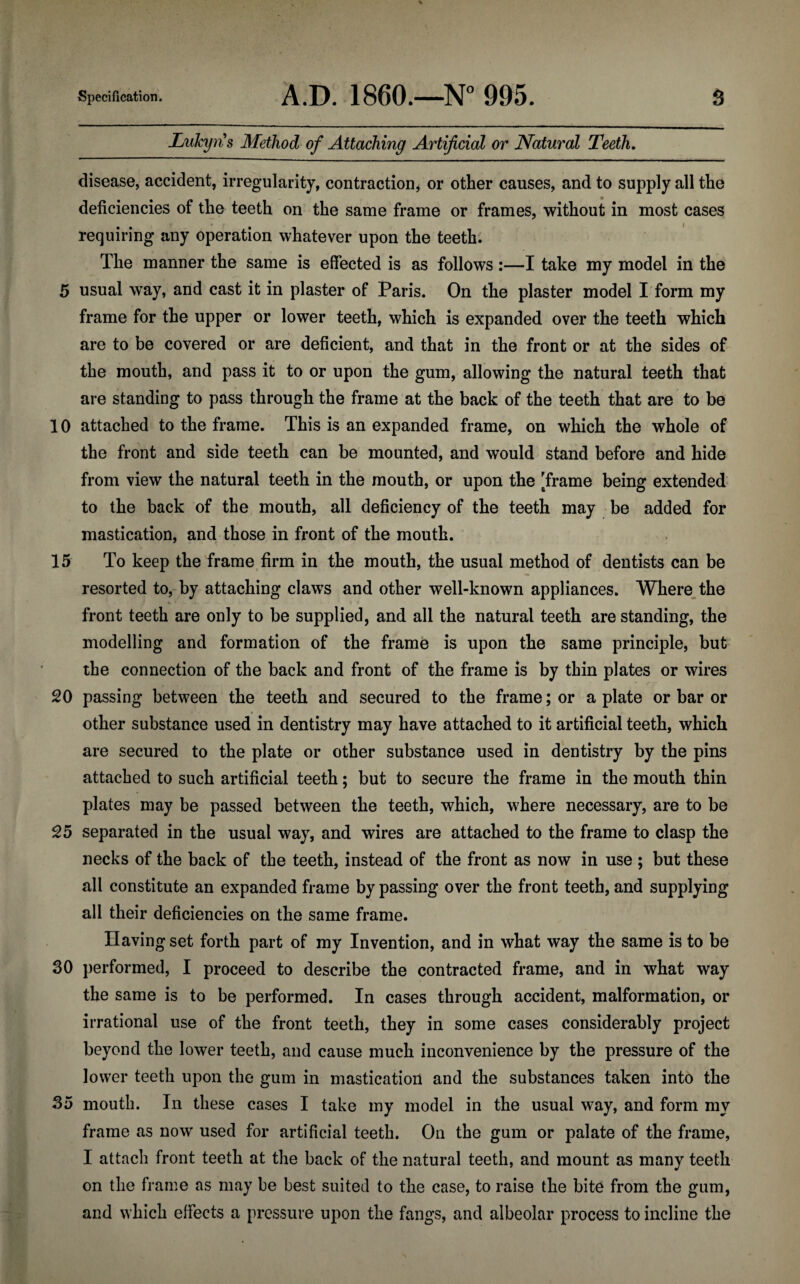 Lukyns Method of Attaching Artificial or Natural Teeth. disease, accident, irregularity, contraction, or other causes, and to supply all the deficiencies of the teeth on the same frame or frames, without in most cases requiring any operation whatever upon the teeth. The manner the same is effected is as follows:—I take my model in the 5 usual way, and cast it in plaster of Paris. On the plaster model I form my frame for the upper or lower teeth, which is expanded over the teeth which are to be covered or are deficient, and that in the front or at the sides of the mouth, and pass it to or upon the gum, allowing the natural teeth that are standing to pass through the frame at the back of the teeth that are to be 10 attached to the frame. This is an expanded frame, on which the whole of the front and side teeth can be mounted, and would stand before and hide from view the natural teeth in the mouth, or upon the [frame being extended to the back of the mouth, all deficiency of the teeth may be added for mastication, and those in front of the mouth. 15 To keep the frame firm in the mouth, the usual method of dentists can be resorted to, by attaching claws and other well-known appliances. Where the front teeth are only to be supplied, and all the natural teeth are standing, the modelling and formation of the frame is upon the same principle, but the connection of the back and front of the frame is by thin plates or wires 20 passing between the teeth and secured to the frame; or a plate or bar or other substance used in dentistry may have attached to it artificial teeth, which are secured to the plate or other substance used in dentistry by the pins attached to such artificial teeth; but to secure the frame in the mouth thin plates may be passed between the teeth, which, w7here necessary, are to be 25 separated in the usual way, and wires are attached to the frame to clasp the necks of the back of the teeth, instead of the front as now in use ; but these all constitute an expanded frame by passing over the front teeth, and supplying all their deficiencies on the same frame. Having set forth part of my Invention, and in what way the same is to be 30 performed, I proceed to describe the contracted frame, and in what way the same is to be performed. In cases through accident, malformation, or irrational use of the front teeth, they in some cases considerably project beyond the lower teeth, and cause much inconvenience by the pressure of the lower teeth upon the gum in mastication and the substances taken into the 35 mouth. In these cases I take my model in the usual way, and form my frame as now used for artificial teeth. On the gum or palate of the frame, I attach front teeth at the back of the natural teeth, and mount as many teeth on the frame as may be best suited to the case, to raise the bite from the gum, and which effects a pressure upon the fangs, and albeolar process to incline the
