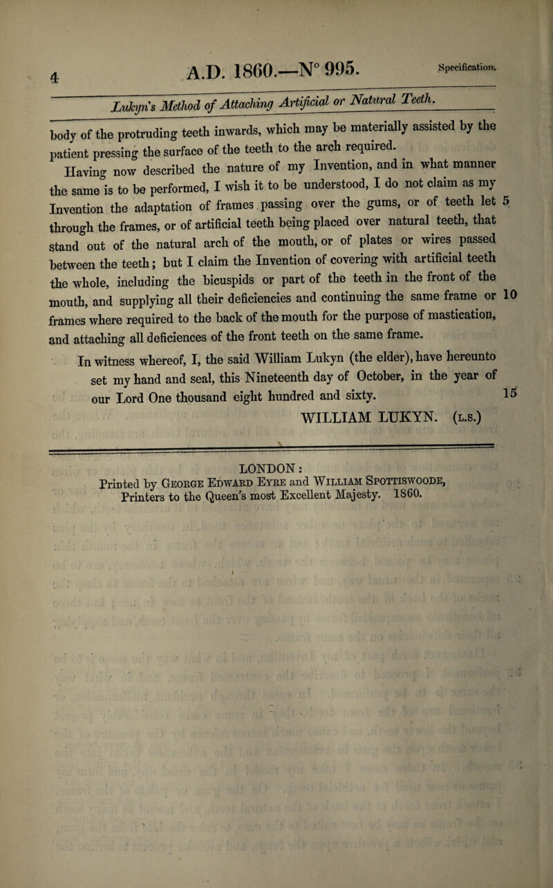 Lukyn s Method of Attaching Artificial or Natural Teeth._; body of the protruding teeth inwards, which may be materially assisted by the patient pressing the surface of the teeth to the arch required. Havino- now described the nature of my Invention, and in what manner the same'is to be performed, I wish it to be understood, I do not claim as my Invention the adaptation of frames passing over the gums, or of teeth let 5 through the frames, or of artificial teeth being placed over natural teeth, that stand out of the natural arch of the mouth, or of plates or wires passed between the teeth; but I claim the Invention of covering with artificial teeth the whole, including the bicuspids or part of the teeth in the front of the mouth, and supplying all their deficiencies and continuing the same frame or 10 frames where required to the back of the mouth for the purpose of mastication, and attaching all deficiences of the front teeth on the same frame. In witness whereof, I, the said William Lukyn (the elder), have hereunto set my hand and seal, this Nineteenth day of October, in the year of our Lord One thousand eight hundred and sixty. 15 WILLIAM LUKYN. (l.s.) LONDON: Printed by George Edward Eyre and William Spottiswoode, Printers to the Queen's most Excellent Majesty. 1860. <