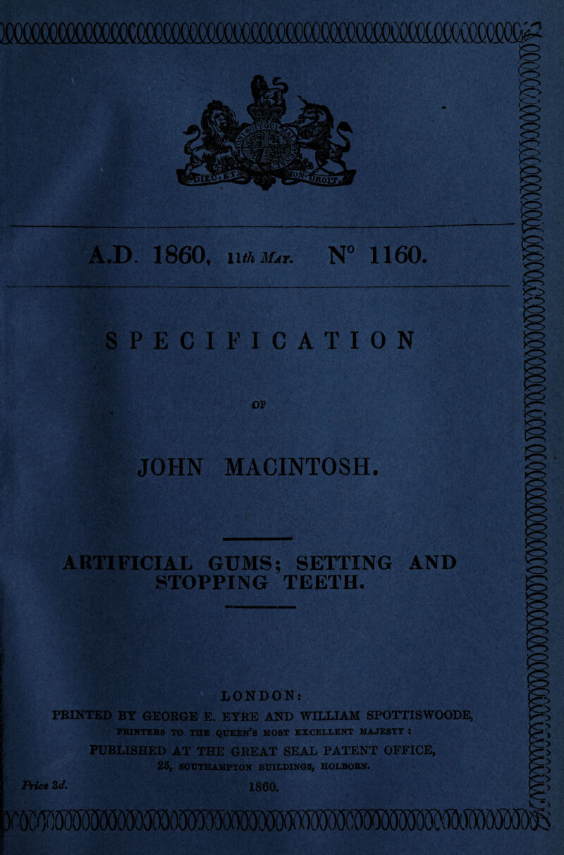 »^.D. 1860, N° 1160. SPECIFICATION OF JOHN MACINTOSH. ARTIFICIAL GUMS; SETTING AND STOPPING TEETH. LONDON: PRINTED BT GEORGE E. ETRE AND WILLIAM SPOTTISWOODE, PBINTEBS TO THE QUEEN’S MOST EXCELLENT MAJESTY : PUBLISHED AT THE GKEAT SEAL PATENT OFFICE, 25, SOUTHAMPTON BUILDINGS, HOLBOBN. ice Zd, 1860.