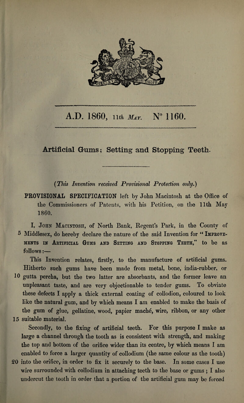 Artificial Gums; Setting and Stopping Teeth. {This Invention received Provisional Protection only,) PROVISIONAL SPECIFICATION left by John Macintosh at the Office of the Commissioners of Patents, with his Petition, on the 11th May 1860. I, John Macintosh, of North Bank, Regent’s Park, in the County of 5 Middlesex, do hereby declare the nature of the said Invention for “ Impeove- MENTs IN Artificial Gums and Setting and Stopping Teeth,” to be as follows;— This Invention relates, firstly, to the manufacture of artificial gums. Hitherto such gums have been made from metal, bone, india-rubber, or 10 gutta percha, but the two latter are absorbants, and the former leave an unpleasant taste, and are very objectionable to tender gums. To obviate these defects I apply a thick external coating of collodion, coloured to look like the natural gum, and by which means I am enabled to make the basis of the gum of glue, gellatine, wood, papier mache, wire, ribbon, or any other 15 suitable material. Secondly, to the fixing of artificial teeth. For this purpose I make as large a channel through the tooth as is consistent with strength, and making the top and bottom of the orifice wider than its centre, by which means I am enabled to force a larger quantity of collodium (the same colour as the tooth) 20 into the orifice, in order to fix it securely to the base. In some cases I use wire surrounded with collodium in attaching teeth to the base or gums ; I also undercut the tooth in order that a portion of the artificial gum may be forced