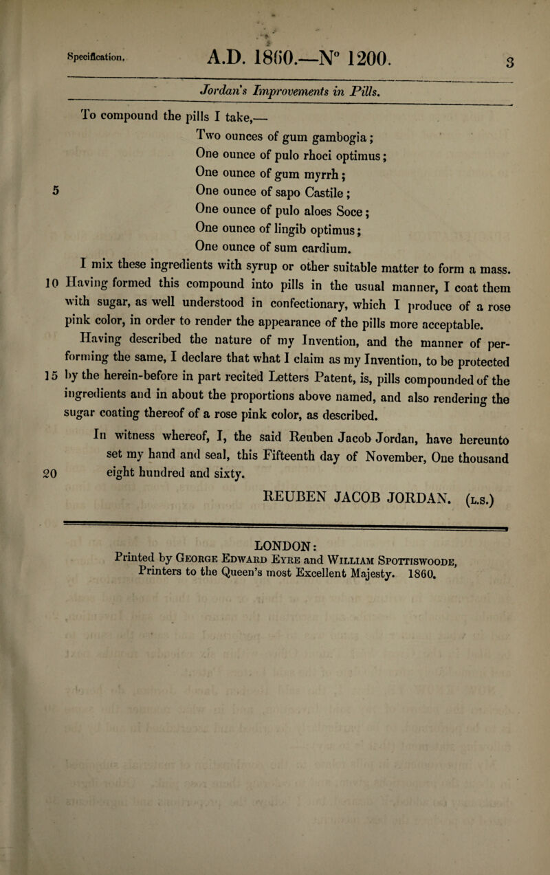 __' Jordans Improvements in Pills. To compound the pills I take,— Two ounces of gum gambogia; One ounce of pulo rhoci optimus; One ounce of gum myrrh; 5 One ounce of sapo Castile ; One ounce of pulo aloes Soce; One ounce of lingib optimus; One ounce of sum cardium. I mix these ingredients with syrup or other suitable matter to form a mass. 10 Having formed this compound into pills in the usual manner, I coat them with sugar, as well understood in confectionary, which I produce of a rose pink color, in order to render the appearance of the pills more acceptable. Having described the nature of my Invention, and the manner of per¬ forming the same, I declare that what I claim as my Invention, to be protected 15 by the herein-before in part recited Letters Patent, is, pills compounded of the ingredients and in about the proportions above named, and also rendering the sugar coating thereof of a rose pink color, as described. In witness whereof, I, the said Reuben Jacob Jordan, have hereunto set my hand and seal, this Fifteenth day of November, One thousand 20 eight hundred and sixty. REUBEN JACOB JORDAN. (l.b.) LONDON: Printed by George Edward Eyre and William Spottiswoode, Printers to the Queen’s most Excellent Majesty. 1860.