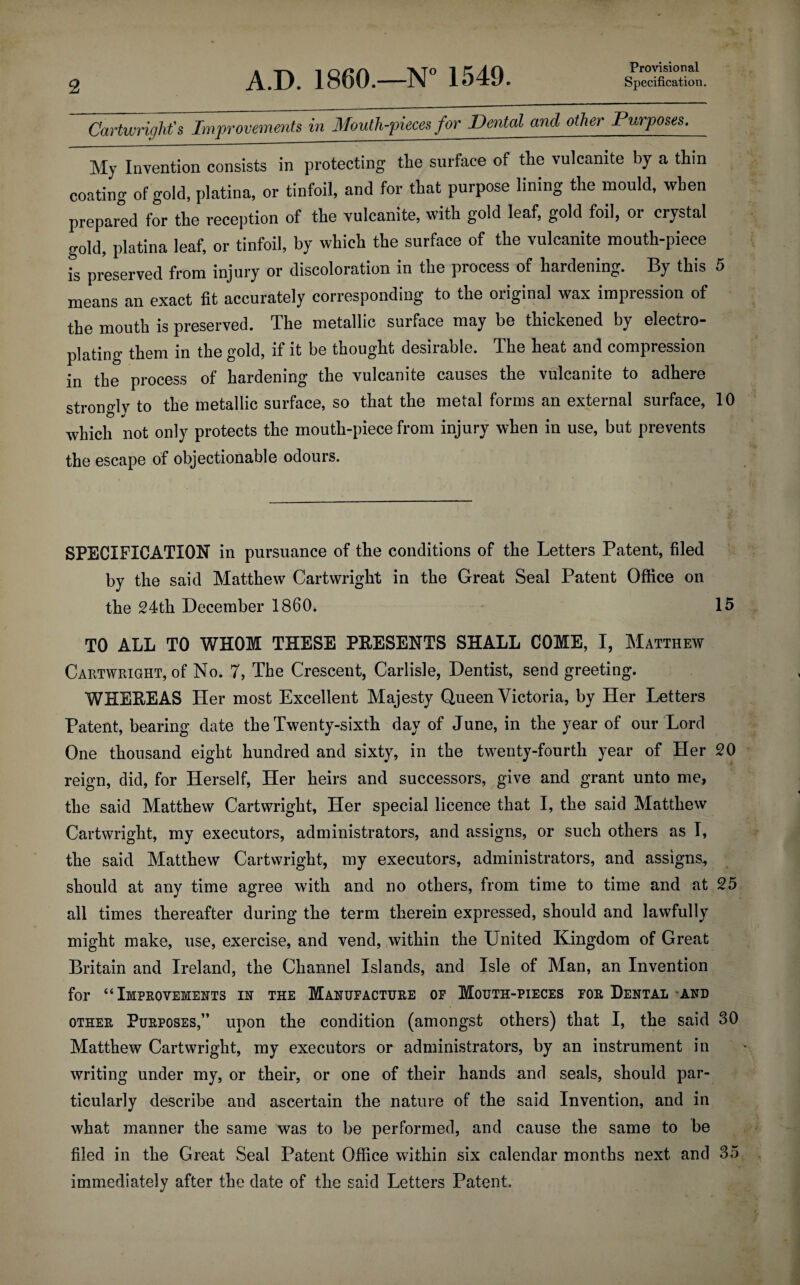 Provisional Cartwright's Improvements in Mouth-pieces for Dental and other Purposes. My Invention consists in protecting the surface of the vulcanite by a thin coating of gold, platina, or tinfoil, and for that purpose lining the mould, when prepared for the reception of the vulcanite, with gold leaf, gold foil, or crystal gold, platina leaf, or tinfoil, by which the surface of the vulcanite mouth-piece is preserved from injury or discoloration in the process of hardening. By this 5 means an exact fit accurately corresponding to the original wax impression of the mouth is preserved. The metallic surface may be thickened by electro¬ plating them in the gold, if it be thought desirable. The heat and compression in the process of hardening the vulcanite causes the vulcanite to adhere strongly to the metallic surface, so that the metal forms an external surface, 10 which not only protects the mouth-piece from injury when in use, but prevents the escape of objectionable odours. SPECIFICATION in pursuance of the conditions of the Letters Patent, filed by the said Matthew Cartwright in the Great Seal Patent Office on the 24th December I860. 15 TO ALL TO WHOM THESE PEESENTS SHALL COME, I, Matthew Cartwright, of No. 7, The Crescent, Carlisle, Dentist, send greeting. WHEEEAS Her most Excellent Majesty Queen Victoria, by Her Letters Patent, bearing date the Twenty-sixth day of June, in the year of our Lord One thousand eight hundred and sixty, in the twenty-fourth year of Her 20 reign, did, for Herself, Her heirs and successors, give and grant unto me, the said Matthew Cartwright, Her special licence that I, the said Matthew Cartwright, my executors, administrators, and assigns, or such others as I, the said Matthew Cartwright, my executors, administrators, and assigns, should at any time agree with and no others, from time to time and at 25 all times thereafter during the term therein expressed, should and lawfully might make, use, exercise, and vend, within the United Kingdom of Great Britain and Ireland, the Channel Islands, and Isle of Man, an Invention for “Improvements in the Manufacture of Mouth-pieces for Dental and other Purposes,” upon the condition (amongst others) that I, the said 30 Matthew Cartwright, my executors or administrators, by an instrument in writing under my, or their, or one of their hands and seals, should par¬ ticularly describe and ascertain the nature of the said Invention, and in what manner the same was to be performed, and cause the same to be filed in the Great Seal Patent Office within six calendar months next and 35 immediately after the date of the said Letters Patent.