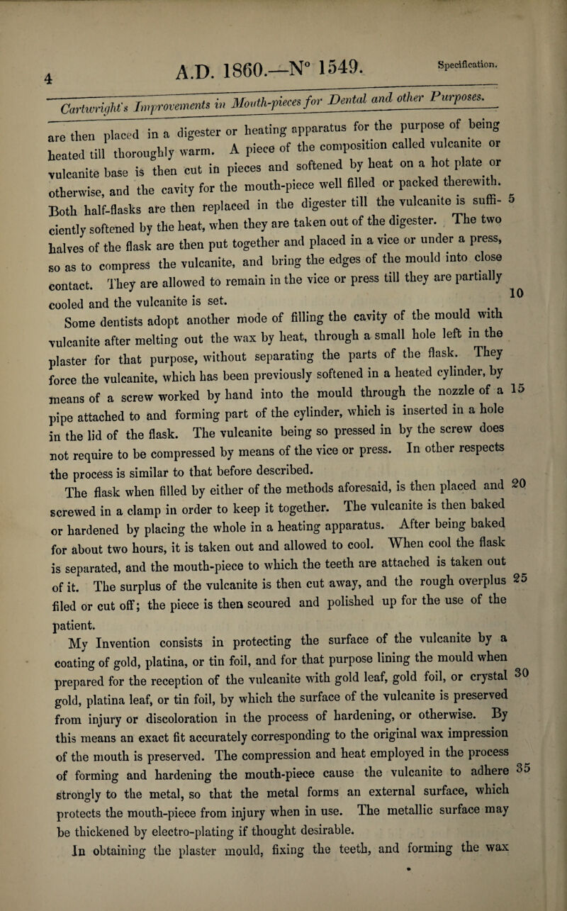10 -~7£w^77^^ and^PjvTQ^ are then placed in a digester or heating apparatus for the purpose of being heated till thoroughly warm. A piece of the composition called vulcanite or vulcanite base is then cut in pieces and softened by heat on a hot plate or otherwise, and the cavity for the mouth-piece well filled or packed therewith. Both half-flasks are then replaced in the digester till the vulcanite is suffi¬ ciently softened by the heat, when they are taken out of the digester. The two halves of the flask are then put together and placed in a vice or under a press, so as to compress the vulcanite, and bring the edges of the mould into close contact. They are allowed to remain in the vice or press till they are partially cooled and the vulcanite is set. Some dentists adopt another mode of filling the cavity of the mould with vulcanite after melting out the wax by heat, through a small hole left in the plaster for that purpose, without separating the parts of the flask. They force the vulcanite, which has been previously softened in a heated cylinder, by means of a screw worked by hand into the mould through the nozzle of a 15 pipe attached to and forming part of the cylinder, which is inserted in a hole in the lid of the flask. The vulcanite being so pressed in by the screw does not require to be compressed by means of the vice or press. In other respects the process is similar to that before described. The flask when filled by either of the methods aforesaid, is then placed and 20 screwed in a clamp in order to keep it together. The vulcanite is then baked or hardened by placing the whole in a heating apparatus. After being baked for about two hours, it is taken out and allowed to cool. When cool the flask is separated, and the mouth-piece to which the teeth are attached is taken out of it. The surplus of the vulcanite is then cut away, and the rough overplus 25 filed or cut off; the piece is then scoured and polished up for the use of the patient. My Invention consists in protecting the surface of the vulcanite by a coating of gold, platina, or tin foil, and for that purpose lining the mould when prepared for the reception of the vulcanite with gold leaf, gold foil, or crystal 30 gold, platina leaf, or tin foil, by which the surface of the vulcanite is preserved from injury or discoloration in the process of hardening, or otherwise. By this means an exact fit accurately corresponding to the original wax impression of the mouth is preserved. The compression and heat employed in the process of forming and hardening the mouth-piece cause the vulcanite to adhere 35 strongly to the metal, so that the metal forms an external surface, which protects the mouth-piece from injury when in use. The metallic surface may be thickened by electro-plating if thought desirable. In obtaining the plaster mould, fixing the teeth, and forming the wax