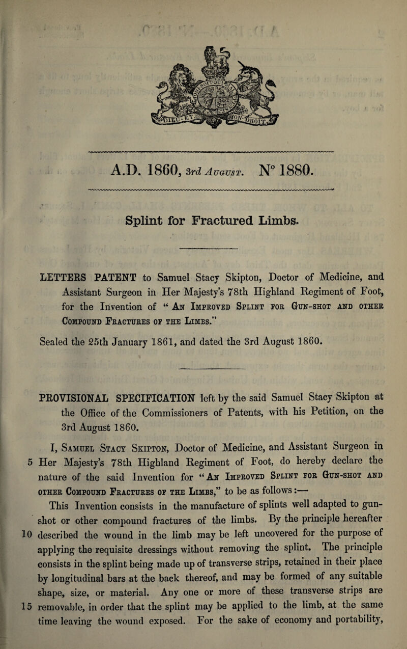 Splint for Fractured Limbs. LETTERS PATENT to Samuel Stacy Skipton, Doctor of Medicine, and Assistant Surgeon in Her Majesty’s 78th Highland Regiment of Foot, for the Invention of “ An Improved Splint for Gun-shot and other Compound Fractures of the Limbs.” Sealed the 25th January 1861, and dated the 3rd August I860. PROVISIONAL SPECIFICATION left by the said Samuel Stacy Skipton at the Office of the Commissioners of Patents, with his Petition, on the 3rd August 1860. I, Samuel Stacy Skipton, Doctor of Medicine, and Assistant Surgeon in 5 Her Majesty’s 78th Highland Regiment of Foot, do hereby declare the nature of the said Invention for “ An Improved Splint for Gun-shot and other Compound Fractures of the Limbs,” to be as follows:— This Invention consists in the manufacture of splints well adapted to gun¬ shot or other compound fractures of the limbs. By the principle hereafter 10 described the wound in the limb may be left uncovered for the purpose of applying the requisite dressings without removing the splint. The principle consists in the splint being made up of transverse strips, retained in their place by longitudinal bars at the back thereof, and may be formed of any suitable shape, size, or material. Any one or more of these transverse strips are 15 removable, in order that the splint may be applied to the limb, at the same time leaving the wound exposed. For the sake of economy and portability,