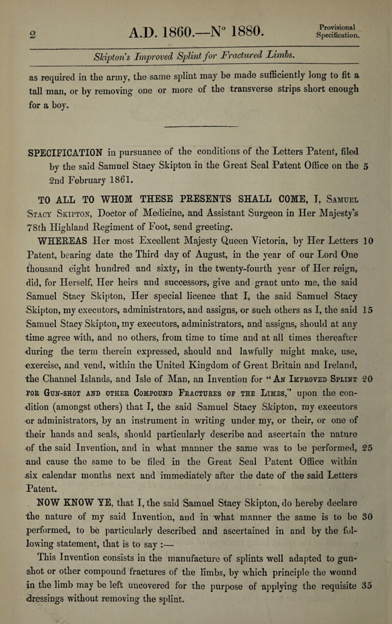 Provisional Skipton s Improved Splint for Fractured Limbs. as required in the army, the same splint may be made sufficiently long to fit a tall man, or by removing one or more of the transverse strips short enough for a boy. SPECIFICATION in pursuance of the conditions of the Letters Patent, filed by the said Samuel Stacy Skip ton in the Great Seal Patent Office on the 5 2nd February 1861. TO ALL TO WHOM THESE PRESENTS SHALL COME, T, Samuel Stacy Skipton, Doctor of Medicine, and Assistant Surgeon in Her Majesty’s 78th Highland Regiment of Foot, send greeting. WHEREAS Her most Excellent Majesty Queen Victoria, by Her Letters 10 Patent, bearing date the Third day of August, in the year of our Lord One thousand eight hundred and sixty, in the twenty-fourth year of Her reign, did, for Herself, Her heirs and successors, give and grant unto me, the said Samuel Stacy Skipton, Her special licence that I, the said Samuel Stacy Skipton, my executors, administrators, and assigns, or such others as I, the said 15 Samuel Stacy Skipton, my executors, administrators, and assigns, should at any time agree with, and no others, from time to time and at all times thereafter during the term therein expressed, should and lawfully might make, use, exercise, and vend, within the United Kingdom of Great Britain and Ireland, the Channel Islands, and Isle of Man, an Invention for “ Ax Improved Splint 20 tor Gun-shot and other Compound Fractures of the Limbs,upon the con¬ dition (amongst others) that I, the said Samuel Stacy Skipton, my executors or administrators, by an instrument in writing under my, or their, or one of their hands and seals, should particularly describe and ascertain the nature of the said Invention, and in what manner the same was to be performed, 25 and cause the same to be filed in the Great Seal Patent Office within .six calendar months next and immediately after the date of the said Letters Patent. NOW KNOW YE, that I, the said Samuel Stacy Skipton, do hereby declare the nature of my said Invention, and in what manner the same is to be 30 performed, to be particularly described and ascertained in and by the fol¬ lowing statement, that is to say :— This Invention consists in the manufacture of splints well adapted to gun¬ shot or other compound fractures of the limbs, by which principle the wound in the limb may be left uncovered for the purpose of applying the requisite 35 dressings without removing the splint.