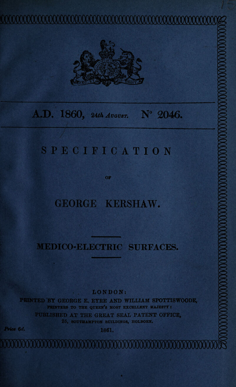A.D. 1860, 2Ath August^ N” 2046. SPECIFICATION OP GEORGE KERSHAW, MEDICO-ELECTRIC SURFACES. LONDON: PRINTED BY GEORGE E. EYRE AND WILLIAM SPOTTISWOODE, PBIHTBBS TO THB QUBESt’s MOST EZCB]:.I.Birr MAJBSTT : PUBLISHED AT THE GREAT SEAL PATENT OFFICE, 25, SOUTBAHPTON BUILDINGS, HOLBOBN. iVie* 6d. 1801,