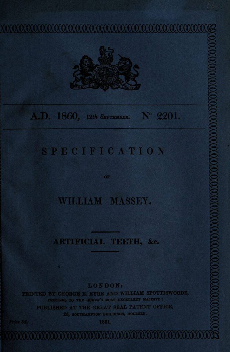 xxxxxxmmmmmmmmmmm A.D. 1860, 12th September. N° 2201. SPECIFICATION OP WILLIAM MASSEY. ■■■-- ARTIFICIAL TEETH, &c. ■ - -- LONDON: FEINTED BY GEORGE E. EYRE AND WILLIAM SPOTTCSWOODE, PRINTERS TO THE QUEEN’S MOST EXCELLENT MAJESTY : l PUBLISHED AT THE GREAT SEAL PATENT OFFICE, 25, SOUTHAMPTON BUILDINGS, HOLBORN. Price 3d. 1861.