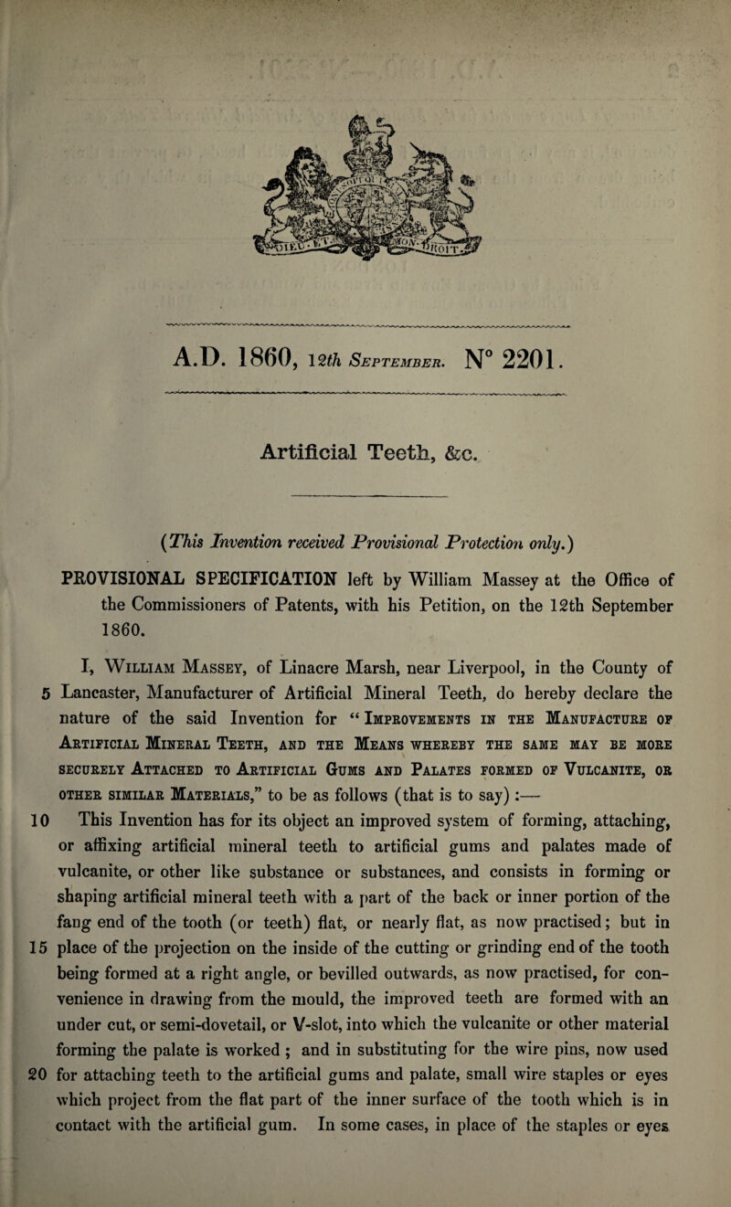 Artificial Teeth, &c. (This Invention received Provisional Protection only.) PROVISIONAL SPECIFICATION left by William Massey at the Office of the Commissioners of Patents, with his Petition, on the 12th September 1860. I, William Massey, of Linacre Marsh, near Liverpool, in the County of 5 Lancaster, Manufacturer of Artificial Mineral Teeth, do hereby declare the nature of the said Invention for “ Improvements in the Manufacture op Artificial Mineral Teeth, and the Means whereby the same may be more securely Attached to Artificial Gums and Palates formed of Vulcanite, or other similar Materials,” to be as follows (that is to say):— 10 This Invention has for its object an improved system of forming, attaching, or affixing artificial mineral teeth to artificial gums and palates made of vulcanite, or other like substance or substances, and consists in forming or shaping artificial mineral teeth with a part of the back or inner portion of the fang end of the tooth (or teeth) flat, or nearly flat, as now practised; but in 15 place of the projection on the inside of the cutting or grinding end of the tooth being formed at a right angle, or bevilled outwards, as now practised, for con¬ venience in drawing from the mould, the improved teeth are formed with an under cut, or semi-dovetail, or V-slot, into which the vulcanite or other material forming the palate is worked ; and in substituting for the wire pins, now used 20 for attaching teeth to the artificial gums and palate, small wire staples or eyes which project from the flat part of the inner surface of the tooth which is in contact with the artificial gum. In some cases, in place of the staples or eyes