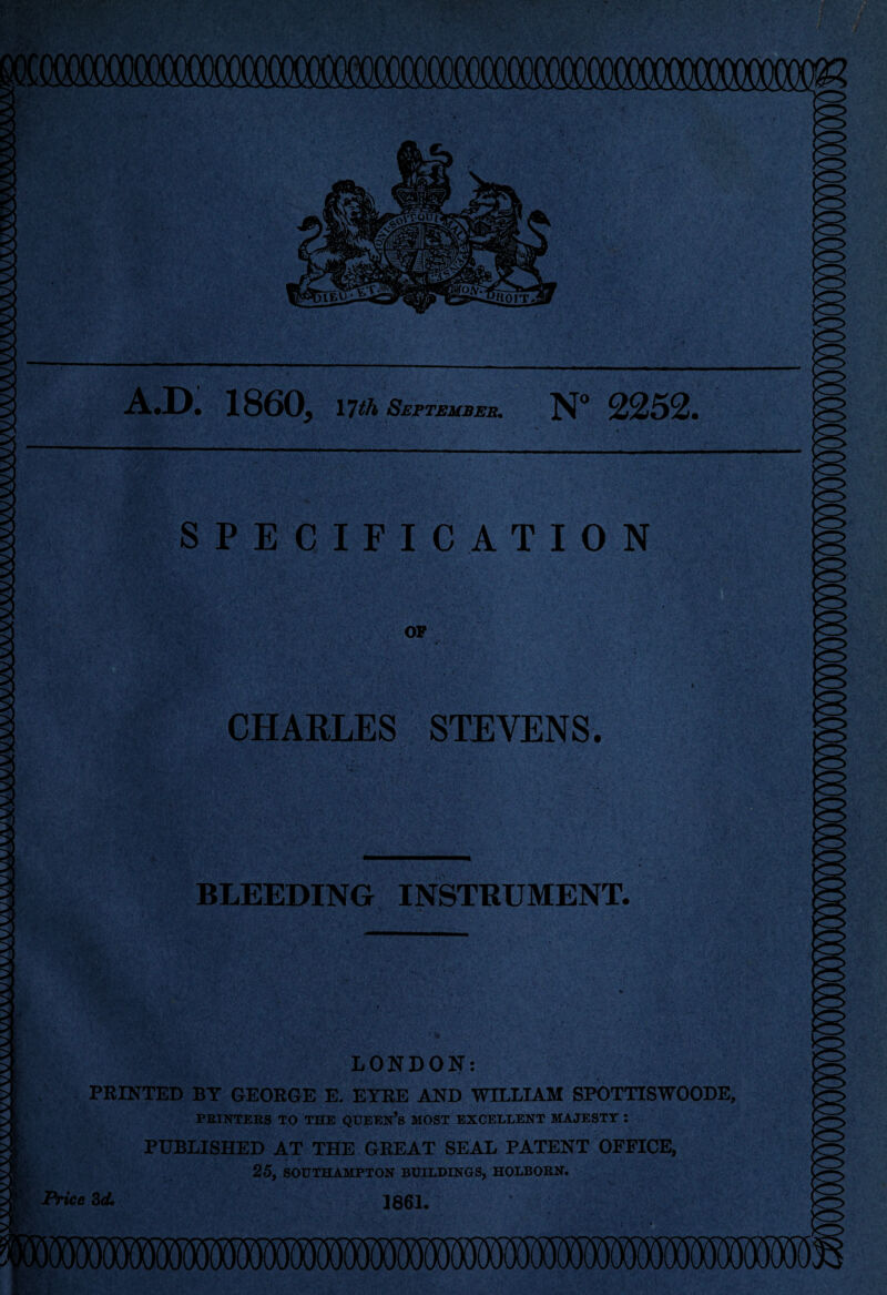 A.D. I860, 17th September. N° 2252. ■ < SPECIFICATION OF CHARLES STEVENS. BLEEDING INSTRUMENT. LONDON: PRINTED BT GEORGE E. EYRE AND WILLIAM SPOTTISWOODE, PRINTERS TO THE QUEEN’S MOST EXCELLENT MAJESTY : PUBLISHED AT THE GREAT SEAL PATENT OFFICE, 25, SOUTHAMPTON BUILDINGS, HOLBORN. Price 3d. 1861.