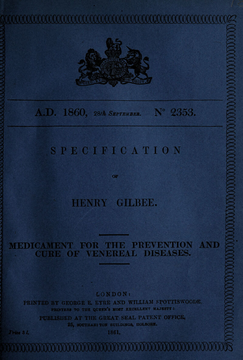 A.D. 1860, 28th September, N° 2353. SPECIFICATION HENRY GILBEE. MEDICAMENT FOR THE PREVENTION AND CURE OF VENEREAL DISEASES. LONDON! PRINTED BT GEORGE E. EYRE AND WILLIAM 8POTTISWOODE, PRINTERS TO THE QUEEN’S HOST EXCELLENT MAJESTT : PUBLISHED AT THE GREAT SEAL PATENT OFFICE, 25, SOCTHAlIl TON BUILDINGS, HOLBOBN. 31. 1861.