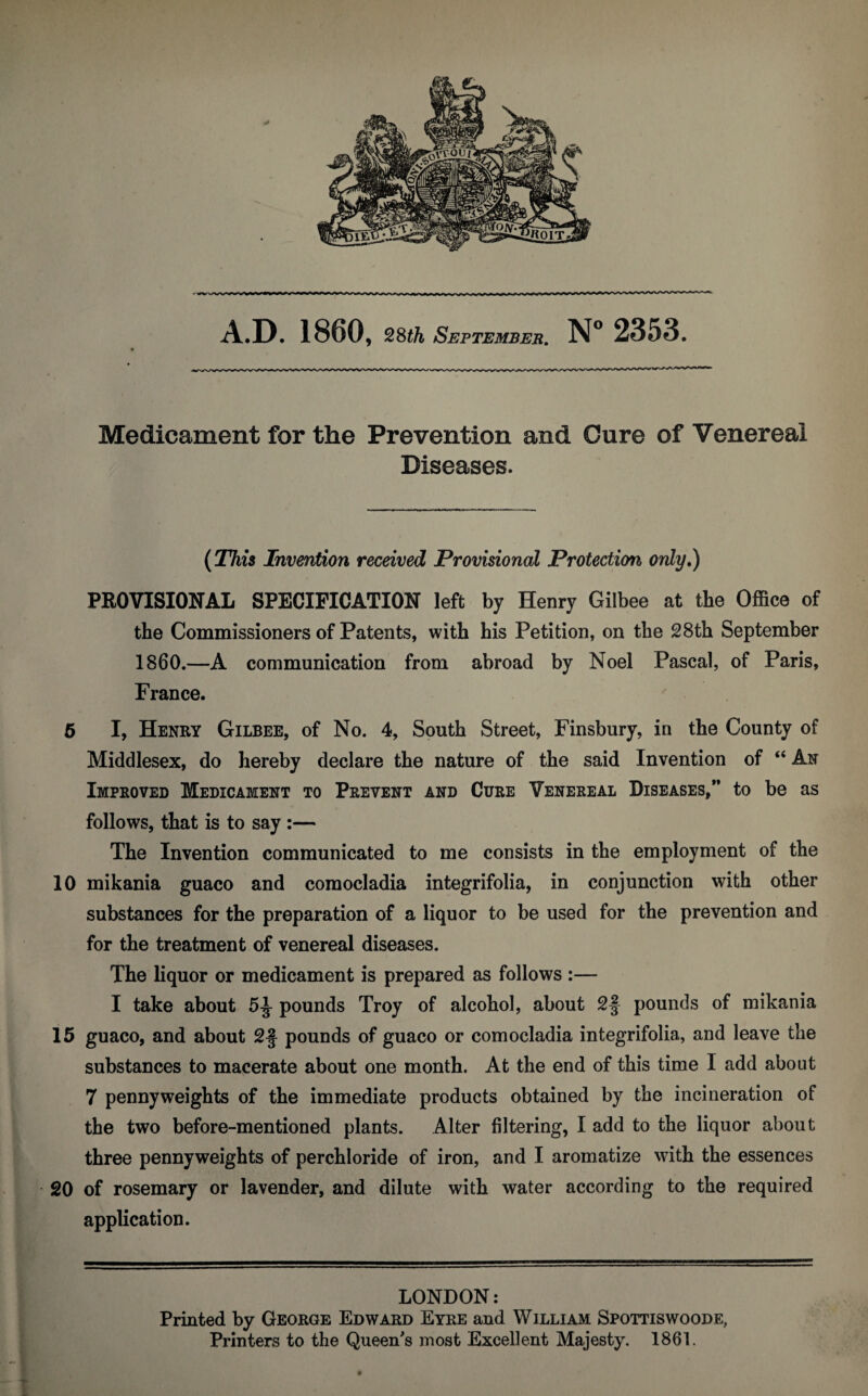 Medicament for the Prevention and Cure of Venereal Diseases. (This Invention received Provisional Protection only.) PROVISIONAL SPECIFICATION left by Henry Gilbee at the Office of the Commissioners of Patents, with his Petition, on the 28th September I860.—A communication from abroad by Noel Pascal, of Paris, France. 6 I, Henry Gilbee, of No. 4, South Street, Finsbury, in the County of Middlesex, do hereby declare the nature of the said Invention of “An Improved Medicament to Prevent and Cure Venereal Diseases,” to be as follows, that is to say :— The Invention communicated to me consists in the employment of the 10 mikania guaco and comocladia integrifolia, in conjunction with other substances for the preparation of a liquor to be used for the prevention and for the treatment of venereal diseases. The liquor or medicament is prepared as follows :— I take about 5^ pounds Troy of alcohol, about 2§ pounds of mikania 15 guaco, and about 2§ pounds of guaco or comocladia integrifolia, and leave the substances to macerate about one month. At the end of this time I add about 7 pennyweights of the immediate products obtained by the incineration of the two before-mentioned plants. Alter filtering, I add to the liquor about three pennyweights of perchloride of iron, and I aromatize with the essences 20 of rosemary or lavender, and dilute with water according to the required application. LONDON: Printed by George Edward Eyre and William Spottiswoode, Printers to the Queen's most Excellent Majesty. 1861.