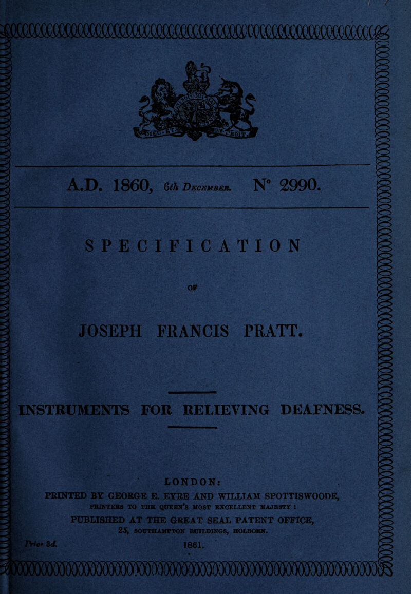 -■■■■— —*** A.D. 1860, 6th December. N 2990. SPECIFICATION OP JOSEPH FRANCIS PRATT. INSTRUMENTS FOR RELIEVING DEAFNESS. LONDON: PRINTED BY GEORGE E. EYRE AND WILLIAM SPOTTISWOODE, PRINTERS TO THE QUEERS MOST EXCELLENT MAJESTY i PUBLISHED AT THE GREAT SEAL PATENT OFFICE, 25, SOUTHAMPTON BUILDINGS, HOLRORN. PHc* 8d. 1861.