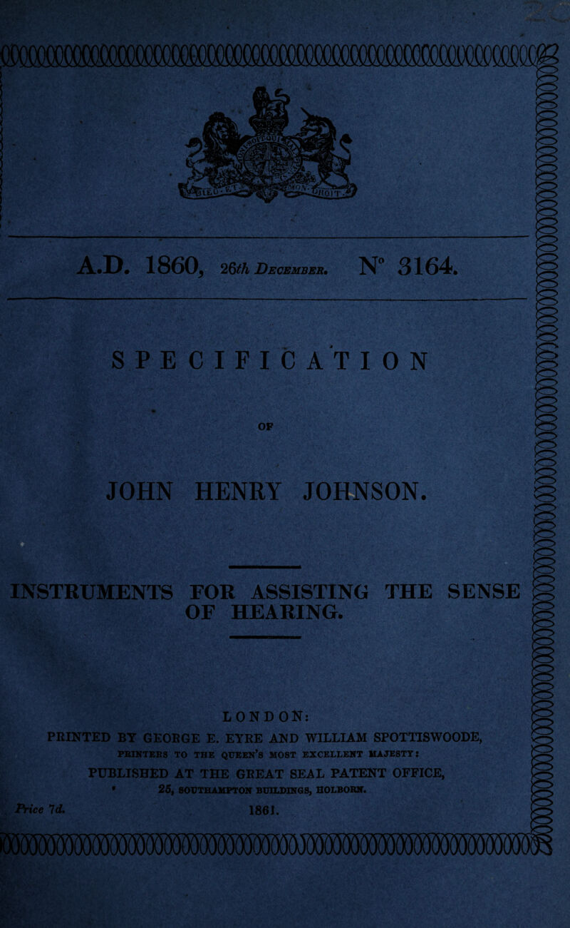 A.D. 1860, 26th December• N 3164. SPECIFICATION OP JOHN HENRI JOHNSON. •<r> INSTRUMENTS FOR ASSISTING THE SENSE OF HEARING. LONDON: PRINTED BT GEORGE E. EYRE AND WILLIAM SPOT11SWOODE, PRINTERS TO THE QUEEN’S MOST EXCELLENT MAJESTY i PUBLISHED AT THE GKEAT SEAL PATENT OFFICE, 25, SOUTHAMPTON BUILDINGS, SOLBORN. 186J. Price 7d.