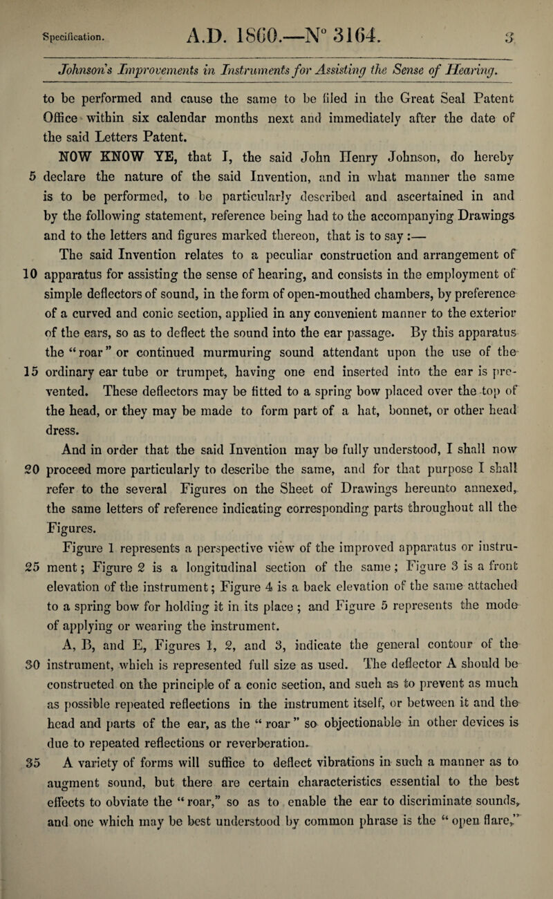 Johnsons Improvements in Instruments for Assisting the Sense of Hearing. to be performed and cause the same to be tiled in the Great Seal Patent Office within six calendar months next and immediately after the date of the said Letters Patent. NOW KNOW YE, that I, the said John Henry Johnson, do hereby 5 declare the nature of the said Invention, and in what manner the same is to be performed, to be particularly described and ascertained in and by the following statement, reference being had to the accompanying Drawings and to the letters and figures marked thereon, that is to say :— The said Invention relates to a peculiar construction and arrangement of 10 apparatus for assisting the sense of hearing, and consists in the employment of simple deflectors of sound, in the form of open-mouthed chambers, by preference of a curved and conic section, applied in any convenient manner to the exterior of the ears, so as to deflect the sound into the ear passage. By this apparatus the “ roar ” or continued murmuring sound attendant upon the use of the 15 ordinary ear tube or trumpet, having one end inserted into the ear is pre¬ vented. These deflectors may be fitted to a spring bow placed over the top of the head, or they may be made to form part of a hat, bonnet, or other head dress. And in order that the said Invention may be fully understood, I shall now 20 proceed more particularly to describe the same, and for that purpose I shall refer to the several Figures on the Sheet of Drawings hereunto annexed, the same letters of reference indicating corresponding parts throughout all the Figures. Figure 1 represents a perspective view’ of the improved apparatus or instru- 25 ment; Figure 2 is a longitudinal section of the same; Figure 3 is a front elevation of the instrument; Figure 4 is a back elevation of the same attached to a spring bow for holding it in its place ; and Figure 5 represents the mode of applying or wearing the instrument. A, B, and E, Figures 1, 2, and 3, indicate the general contour of the 30 instrument, which is represented full size as used. The deflector A should be constructed on the principle of a conic section, and such as to prevent as much as possible repeated reflections in the instrument itself, or between it and the head and parts of the ear, as the “ roar ” so objectionable in other devices is due to repeated reflections or reverberation. 35 A variety of forms will suffice to deflect vibrations in such a manner as to augment sound, but there are certain characteristics essential to the best effects to obviate the “ roar,” so as to enable the ear to discriminate sounds, and one which may be best understood by common phrase is the u open flare,”