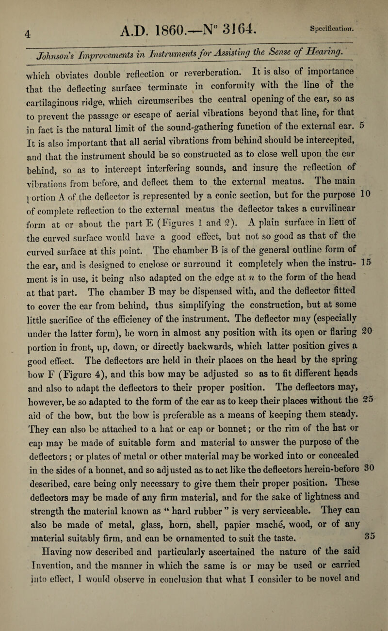 Johnsons Improvements in Instruments for Assisting the Sense of Hearing. which, obviates double reflection or reverberation. It is also of importance that the deflecting surface terminate in conformity with the line of the cartilaginous ridge, which circumscribes the central opening of the ear, so as to prevent the passage or escape of aerial vibrations beyond that line, for that in fact is the natural limit of the sound-gathering function of the external ear. 5 It is also important that all aerial vibrations from behind should be intercepted, and that the instrument should be so constructed as to close well upon the ear behind, so as to intercept interfering sounds, and insure the reflection of vibrations from before, and deflect them to the external meatus. The main portion A of the deflector is represented by a conic section, but for the purpose 10 of complete reflection to the external meatus the deflector takes a curvilinear form at or about the part E (Figures 1 and 2). A plain surface in lieu of the curved surface would have a good effect, but not so good as that of the curved surface at this point. The chamber B is of the general outline form of the ear, and is designed to enclose or surround it completely when the instru- 15 ment is in use, it being also adapted on the edge at n to the form of the head at that part. The chamber B may be dispensed with, and the deflector fitted to cover the ear from behind, thus simplifying the construction, but at some little sacrifice of the efficiency of the instrument. The deflector may (especially under the latter form), be worn in almost any position with its open or flaring 20 portion in front, up, down, or directly backwards, which latter position gives a good effect. The deflectors are held in their places on the head by the spring bow F (Figure 4), and this bow may be adjusted so as to fit different heads and also to adapt the deflectors to their proper position. The deflectors may, however, be so adapted to the form of the ear as to keep their places without the 25 aid of the bow, but the bow is preferable as a means of keeping them steady. They can also be attached to a hat or cap or bonnet ; or the rim of the hat or cap may be made of suitable form and material to answer the purpose of the deflectors; or plates of metal or other material maybe worked into or concealed in the sides of a bonnet, and so adjusted as to act like the deflectors herein-before SO described, care being only necessary to give them their proper position. These deflectors may be made of any firm material, and for the sake of lightness and strength the material known as “ hard rubber ” is very serviceable. They can also be made of metal, glass, horn, shell, papier mache, wood, or of any material suitably firm, and can be ornamented to suit the taste. So Having now described and particularly ascertained the nature of the said Invention, and the manner in which the same is or may be used or carried into effect, I would observe in conclusion that what I consider to be novel and