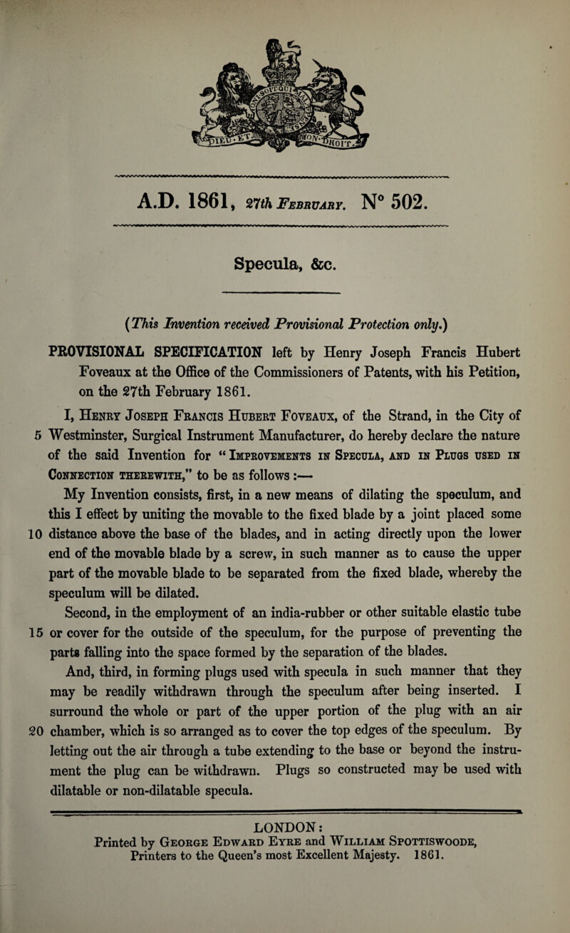 y«w»w»w^wvvywwxvvvw>^>^ Specula, &c. (This Invention received Provisional Protection only.) PROVISIONAL SPECIFICATION left by Henry Joseph Francis Hubert Foveaux at the Office of the Commissioners of Patents, with his Petition, on the 27th February 1861. I, Henry Joseph Francis Hubert Foveaux, of the Strand, in the City of 5 Westminster, Surgical Instrument Manufacturer, do hereby declare the nature of the said Invention for “ Improvements in Specula, and in Plugs used in Connection therewith,” to be as follows:— My Invention consists, first, in a new means of dilating the speculum, and this I effect by uniting the movable to the fixed blade by a joint placed some 10 distance above the base of the blades, and in acting directly upon the lower end of the movable blade by a screw, in such manner as to cause the upper part of the movable blade to be separated from the fixed blade, whereby the speculum will be dilated. Second, in the employment of an india-rubber or other suitable elastic tube 15 or cover for the outside of the speculum, for the purpose of preventing the parts falling into the space formed by the separation of the blades. And, third, in forming plugs used with specula in such manner that they may be readily withdrawn through the speculum after being inserted. I surround the whole or part of the upper portion of the plug with an air 20 chamber, which is so arranged as to cover the top edges of the speculum. By letting out the air through a tube extending to the base or beyond the instru¬ ment the plug can be withdrawn. Plugs so constructed may be used with dilatable or non-dilatable specula. LONDON: Printed by George Edward Eyre and William Spottiswoode, Printers to the Queen’s most Excellent Majesty. 1861.