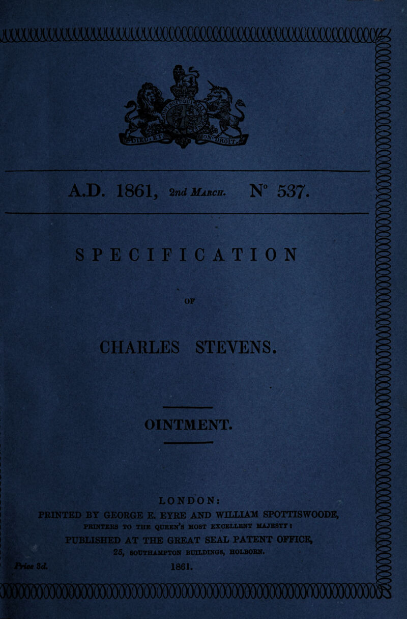 A.D. 1861, 2nd March. N° 537. SPECIFICATION OF CHARLES STEVENS. OINTMENT. UW, ■ ' ; *a/-V. LONDON: PRINTED BY GEORGE E. EYRE AND WILLIAM SPOTTISWOODE, PRINTERS TO THE QUEEN’S MOST EXCELLENT MAJESTY l PUBLISHED AT THE GREAT SEAL PATENT OFFICE; 25, SOUTHAMPTON BUILDINGS, HOLBORN. Price 3d. 1861.