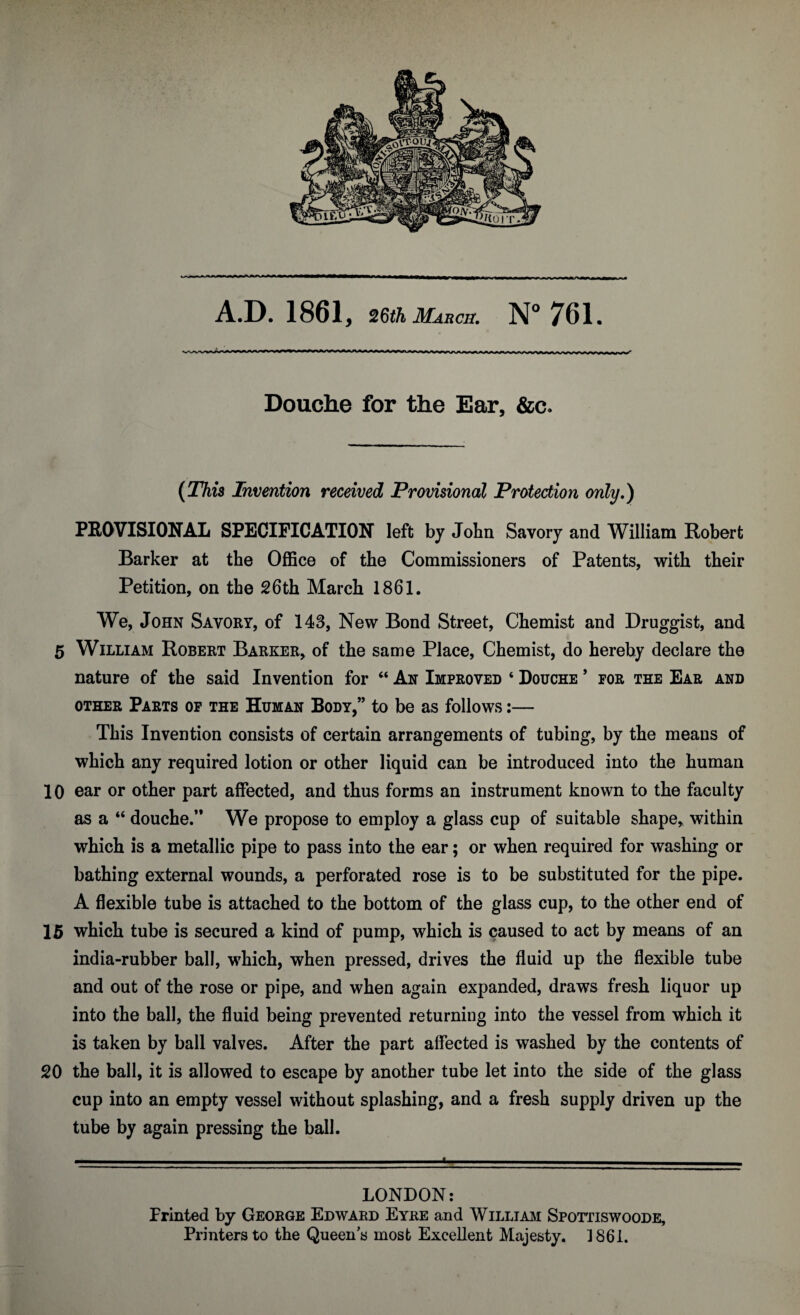 A.D. 1861, 26th Marcs. N° 761. Douche for the Ear, &c* {This Invention received Provisional Protection only.) PROVISIONAL SPECIFICATION left by John Savory and William Robert Barker at the Office of the Commissioners of Patents, with their Petition, on the 26th March 1861. We, John Savory, of 143, New Bond Street, Chemist and Druggist, and 5 William Robert Barker, of the same Place, Chemist, do hereby declare the nature of the said Invention for “ An Improved ‘ Douche * for the Ear and other Parts of the Human Body,” to be as follows:— This Invention consists of certain arrangements of tubing, by the means of which any required lotion or other liquid can be introduced into the human 10 ear or other part affected, and thus forms an instrument known to the faculty as a “ douche/* We propose to employ a glass cup of suitable shape, within which is a metallic pipe to pass into the ear; or when required for washing or bathing external wounds, a perforated rose is to be substituted for the pipe. A flexible tube is attached to the bottom of the glass cup, to the other end of 15 which tube is secured a kind of pump, which is caused to act by means of an india-rubber ball, which, when pressed, drives the fluid up the flexible tube and out of the rose or pipe, and when again expanded, draws fresh liquor up into the ball, the fluid being prevented returning into the vessel from which it is taken by ball valves. After the part affected is washed by the contents of 20 the ball, it is allowed to escape by another tube let into the side of the glass cup into an empty vessel without splashing, and a fresh supply driven up the tube by again pressing the ball. LONDON: Printed by George Edward Eyre and William Spottiswoode, Printers to the Queens most Excellent Majesty. 1861.