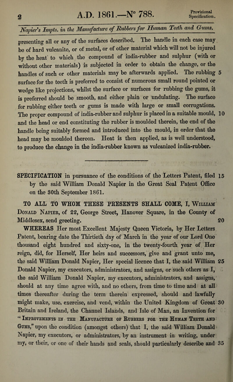 Provisional Napiers Impts. in the Manufacture of Rublevs for Human Teeth and Gums. presenting all or any of the surfaces described. The handle in each case may be of hard vulcanite, or of metal, or of other material which will not be injured by the heat to which the compound of india-rubber and sulphur (with or without other materials) is subjected in order to obtain the change, or the handles of such or other materials may be afterwards applied. The rubbing 5 surface for the teeth is preferred to consist of numerous small round pointed or wedge like projections, whilst the surface or surfaces for rubbing the gums, it is preferred should be smooth, and either plain or undulating. The surface for rubbing either teeth or gums is made with large or small corrugations. The proper compound of india-rubber and sulphur is placed in a suitable mould, 10 and the head or end constituting the rubber is moulded therein, the end of the handle being suitably formed and introduced into the mould, in order that the head may be moulded thereon. Heat is then applied, as is well understood, to produce the change in the india-rubber known as vulcanized india-rubber. SPECIFICATION in pursuance of the conditions of the Letters Patent, filed 15 by the said William Donald Napier in the Great Seal Patent Office on the 30th September 1861. TO ALL TO WHOM THESE PRESENTS SHALL COME, I, William Donald Napier, of 22, George Street, Hanover Square, in the County of Middlesex, send greeting. 20 WHEREAS Her most Excellent Majesty Queen Victoria, by Her Letters Patent, bearing date the Thirtieth day of March in the year of our Lord One thousand eight hundred and sixty-one, in the twenty-fourth year of Her reign, did, for Herself, Her heirs and successors, give and grant unto me, the said William Donald Napier, Her special licence that I, the said William 25 Donald Napier, my executors, administrators, and assigns, or such others as I, the said William Donald Napier, my executors, administrators, and assigns, should at any time agree with, and no others, from time to time and at all times thereafter during the term therein expressed, should and lawfully might make, use, exercise, and vend, within the United Kingdom of Great 30 Britain and Ireland, the Channel Islands, and Isle of Man, an Invention for “ Improvements in the Manufacture of Rubbers for the Human Teeth and Gums,” upon the condition (amongst others) that I, the said William Donald Napier, my executors, or administrators, by an instrument in writing, under my, or their, or one of their hands and seals, should particularly describe and 35