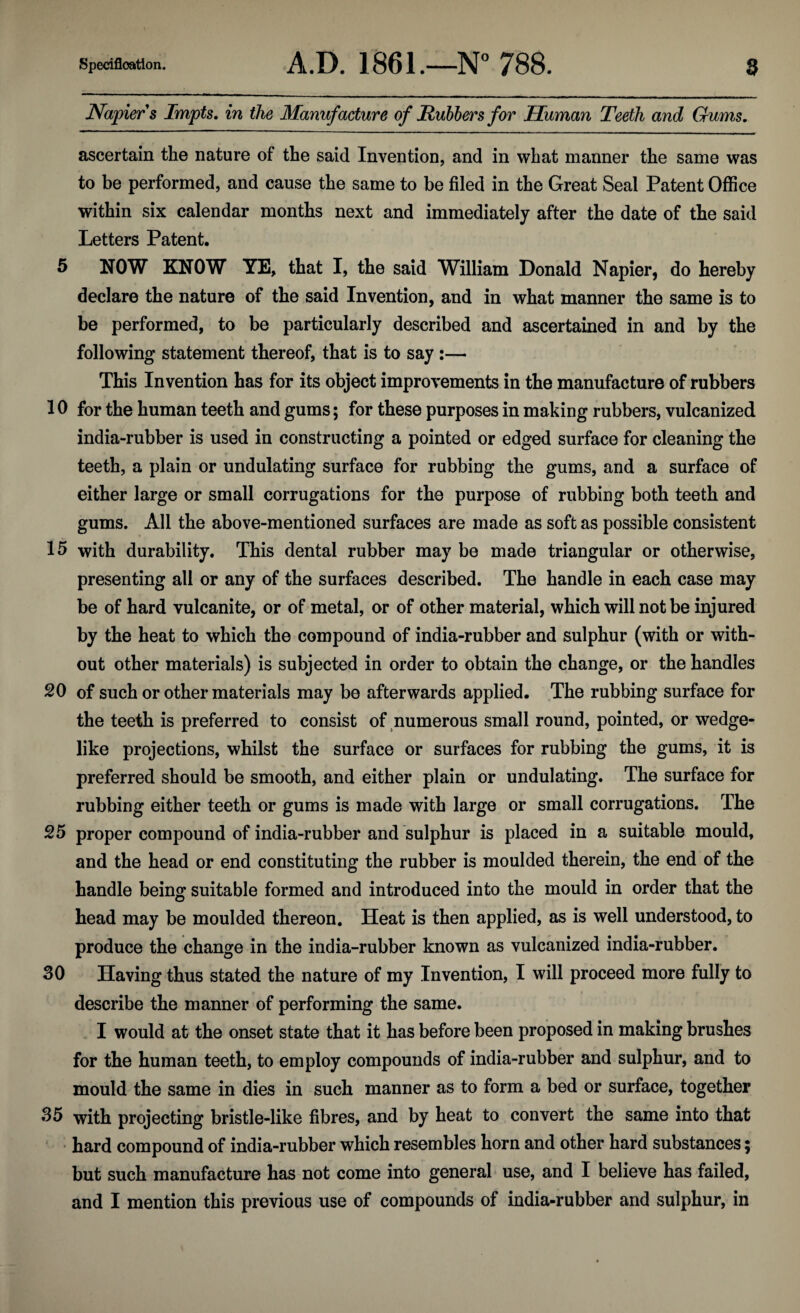 Napier s Impts. in the Manufacture of Rubbers for Human Teeth and Gums. ascertain the nature of the said Invention, and in what manner the same was to be performed, and cause the same to be filed in the Great Seal Patent Office within six calendar months next and immediately after the date of the said Letters Patent. 5 NOW KNOW YE, that I, the said William Donald Napier, do hereby declare the nature of the said Invention, and in what manner the same is to be performed, to be particularly described and ascertained in and by the following statement thereof, that is to say :— This Invention has for its object improvements in the manufacture of rubbers 10 for the human teeth and gums; for these purposes in making rubbers, vulcanized india-rubber is used in constructing a pointed or edged surface for cleaning the teeth, a plain or undulating surface for rubbing the gums, and a surface of either large or small corrugations for the purpose of rubbing both teeth and gums. All the above-mentioned surfaces are made as soft as possible consistent 15 with durability. This dental rubber may be made triangular or otherwise, presenting all or any of the surfaces described. The handle in each case may be of hard vulcanite, or of metal, or of other material, which will not be injured by the heat to which the compound of india-rubber and sulphur (with or with¬ out other materials) is subjected in order to obtain the change, or the handles SO of such or other materials may be afterwards applied. The rubbing surface for the teeth is preferred to consist of numerous small round, pointed, or wedge¬ like projections, whilst the surface or surfaces for rubbing the gums, it is preferred should be smooth, and either plain or undulating. The surface for rubbing either teeth or gums is made with large or small corrugations. The 25 proper compound of india-rubber and sulphur is placed in a suitable mould, and the head or end constituting the rubber is moulded therein, the end of the handle being suitable formed and introduced into the mould in order that the head may be moulded thereon. Heat is then applied, as is well understood, to produce the change in the india-rubber known as vulcanized india-rubber. 30 Having thus stated the nature of my Invention, I will proceed more fully to describe the manner of performing the same. I would at the onset state that it has before been proposed in making brushes for the human teeth, to employ compounds of india-rubber and sulphur, and to mould the same in dies in such manner as to form a bed or surface, together 35 with projecting bristle-like fibres, and by heat to convert the same into that hard compound of india-rubber which resembles horn and other hard substances; but such manufacture has not come into general use, and I believe has failed, and I mention this previous use of compounds of india-rubber and sulphur, in