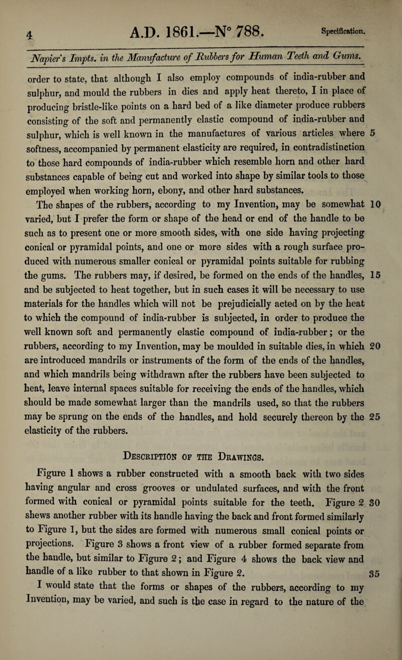 Napiers Impts, in the JHanufacture of Rubbers for Human Teeth and Churns, order to state, that although I also employ compounds of india-rubber and sulphur, and mould the rubbers in dies and apply heat thereto, I in place of producing bristle-like points on a hard bed of a like diameter produce rubbers consisting of the soft and permanently elastic compound of india-rubber and sulphur, which is well known in the manufactures of various articles where 5 softness, accompanied by permanent elasticity are required, in contradistinction to those hard compounds of india-rubber which resemble horn and other hard substances capable of being cut and worked into shape by similar tools to those employed when working horn, ebony, and other hard substances. The shapes of the rubbers, according to my Invention, may be somewhat 10 varied, but I prefer the form or shape of the head or end of the handle to be such as to present one or more smooth sides, with one side having projecting conical or pyramidal points, and one or more sides with a rough surface pro¬ duced with numerous smaller conical or pyramidal points suitable for rubbing the gums. The rubbers may, if desired, be formed on the ends of the handles, 15 and be subjected to heat together, but in such cases it will be necessary to use materials for the handles which will not be prejudicially acted on by the heat to which the compound of india-rubber is subjected, in order to produce the well known soft and permanently elastic compound of india-rubber; or the rubbers, according to my Invention, may be moulded in suitable dies, in which 20 are introduced mandrils or instruments of the form of the ends of the handles, and which mandrils being withdrawn after the rubbers have been subjected to heat, leave internal spaces suitable for receiving the ends of the handles, which should be made somewhat larger than the mandrils used, so that the rubbers may be sprung on the ends of the handles, and hold securely thereon by the 25 elasticity of the rubbers. Description of the Drawings. Figure 1 shows a rubber constructed with a smooth back with two sides having angular and cross grooves or undulated surfaces, and with the front formed with conical or pyramidal points suitable for the teeth. Figure 2 30 shews another rubber with its handle having the back and front formed similarly to Figure 1, but the sides are formed with numerous small conical points or projections. Figure 3 shows a front view of a rubber formed separate from the handle, but similar to Figure 2; and Figure 4 shows the back view and handle of a like rubber to that shown in Figure 2. 35 I would state that the forms or shapes of the rubbers, according to my Invention, may be varied, and such is the case in regard to the nature of the