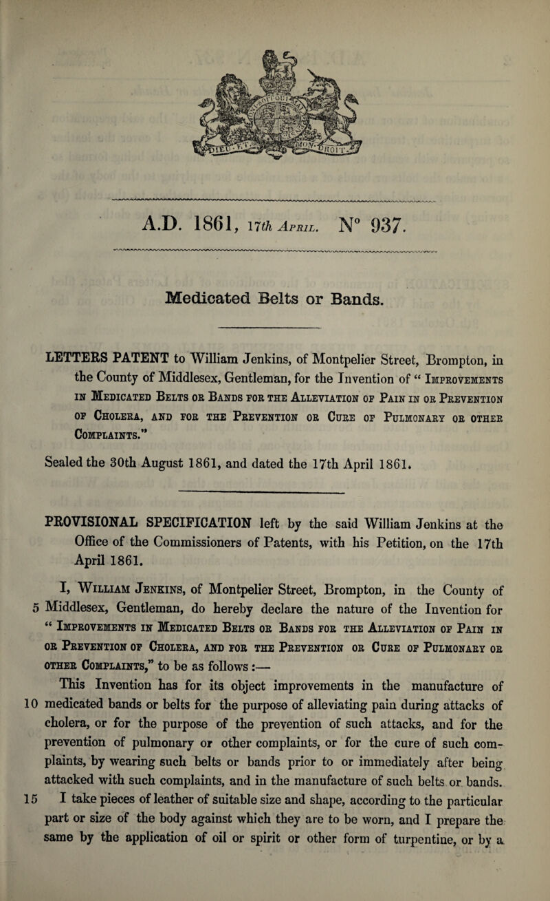 Medicated Belts or Bands. LETTERS PATENT to William Jenkins, of Montpelier Street, Brompton, in the County of Middlesex, Gentleman, for the Invention of “ Improvements in Medicated Belts or Bands por the Alleviation of Pain in or Prevention of Cholera, and for the Prevention or Cure of Pulmonary or other Complaints.’* Sealed the 30th August 1861, and dated the 17th April 1861* PROVISIONAL SPECIFICATION left by the said William Jenkins at the Office of the Commissioners of Patents, with his Petition, on the 17th April 1861. I, William Jenkins, of Montpelier Street, Brompton, in the County of 5 Middlesex, Gentleman, do hereby declare the nature of the Invention for “ Improvements in Medicated Belts or Bands for the Alleviation of Pain in or Prevention of Cholera, and for the Prevention or Cure of Pulmonary or other Complaints/’ to be as follows:— This Invention has for its object improvements in the manufacture of 10 medicated bands or belts for the purpose of alleviating pain during attacks of cholera, or for the purpose of the prevention of such attacks, and for the prevention of pulmonary or other complaints, or for the cure of such com¬ plaints, by wearing such belts or bands prior to or immediately after being attacked with such complaints, and in the manufacture of such belts or bands. 15 I take pieces of leather of suitable size and shape, according to the particular part or size of the body against which they are to be worn, and I prepare the same by the application of oil or spirit or other form of turpentine, or by a