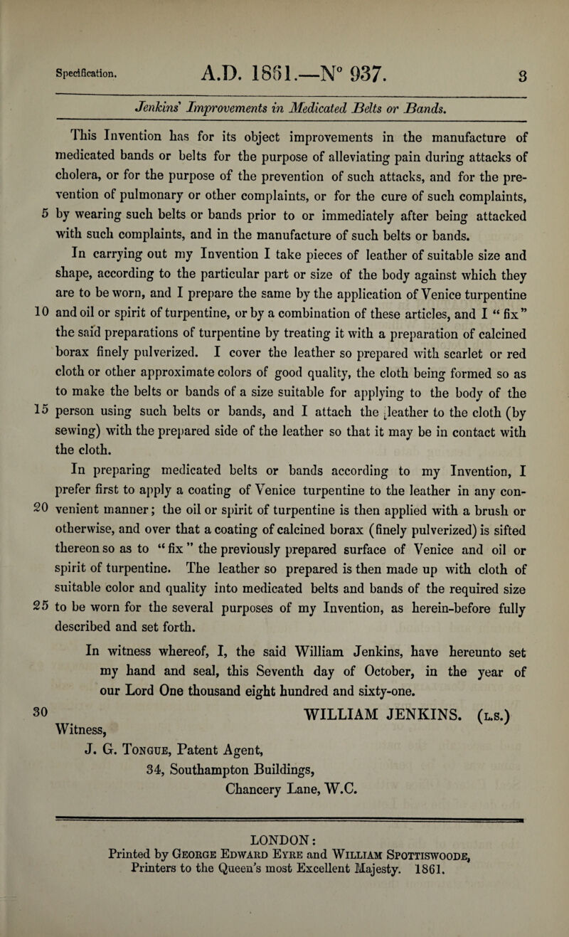 Jenkins' Improvements in Medicated Belts or Bands. This Invention has for its object improvements in the manufacture of medicated bands or belts for the purpose of alleviating pain during attacks of cholera, or for the purpose of the prevention of such attacks, and for the pre¬ vention of pulmonary or other complaints, or for the cure of such complaints, 5 by wearing such belts or bands prior to or immediately after being attacked with such complaints, and in the manufacture of such belts or bands. In carrying out my Invention I take pieces of leather of suitable size and shape, according to the particular part or size of the body against which they are to be worn, and I prepare the same by the application of Venice turpentine 10 and oil or spirit of turpentine, or by a combination of these articles, and I “ fix” the said preparations of turpentine by treating it with a preparation of calcined borax finely pulverized. I cover the leather so prepared with scarlet or red cloth or other approximate colors of good quality, the cloth being formed so as to make the belts or bands of a size suitable for applying to the body of the 15 person using such belts or bands, and I attach the [leather to the cloth (by sewing) with the prepared side of the leather so that it may be in contact with the cloth. In preparing medicated belts or bands according to my Invention, I prefer first to apply a coating of Venice turpentine to the leather in any con- 20 venient manner; the oil or spirit of turpentine is then applied with a brush or otherwise, and over that a coating of calcined borax (finely pulverized) is sifted thereon so as to “ fix ” the previously prepared surface of Venice and oil or spirit of turpentine. The leather so prepared is then made up with cloth of suitable color and quality into medicated belts and bands of the required size 25 to be worn for the several purposes of my Invention, as herein-before fully described and set forth. In witness whereof, I, the said William Jenkins, have hereunto set my hand and seal, this Seventh day of October, in the year of our Lord One thousand eight hundred and sixty-one. 30 WILLIAM JENKINS. (l.s.) Witness, J. G. Tongue, Patent Agent, 34, Southampton Buildings, Chancery Lane, W.C. LONDON: Printed by George Edward Eyre and William Spottiswoode, Printers to the Queens most Excellent Majesty. 1861.