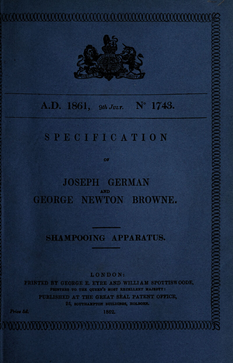 SPECIFICATION A.D. 1861, sih juLT. N 1743. OF JOSEPH GERMAN AND GEORGE NEWTON BROWNE. SHAMPOOING APPARATUS. LONDON: PRINTED BY GEORGE E. EYRE AND WILLIAM SPOTTISWOODE, PRINTERS TO THE QUEEN’S MOST EXCELLENT MAJESTY: PUBLISHED AT THE GREAT SEAL PATENT OFFICE, 25, SOUTHAMPTON BUILDINGS, HOLBOBN. Fries 6d, 1862. iWSOOiSSMS^^
