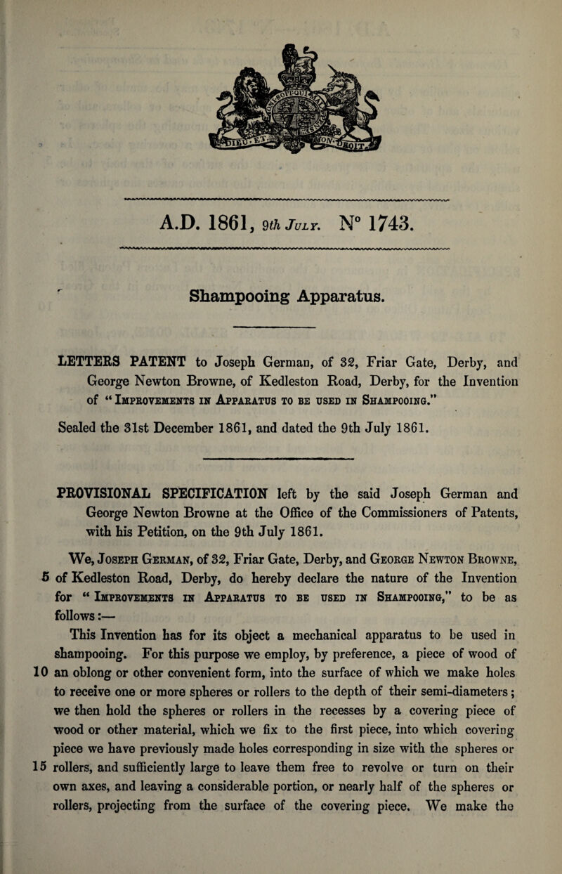 A.D. 1861, ^th July. N° 1743. Shampooing Apparatus. LETTERS PATENT to Joseph German, of 32, Friar Gate, Derby, and George Newton Browne, of Kedleston Road, Derby, for the Invention of “ Improvements in Apparatus to be used in Shampooing.” Sealed the 31st December 1861, and dated the 9th July 1861. PROVISIONAL SPECIFICATION left by the said Joseph German and George Newton Browne at the Office of the Commissioners of Patents, with his Petition, on the 9 th July 1861. We, Joseph German, of 32, Friar Gate, Derby, and George Newton Browne, 5 of Kedleston Road, Derby, do hereby declare the nature of the Invention for “ Improvements in Apparatus to be used in Shampooing,” to be as follows:— * This Invention has for its object a mechanical apparatus to be used in shampooing. For this purpose we employ, by preference, a piece of wood of 10 an oblong or other convenient form, into the surface of which we make holes to receive one or more spheres or rollers to the depth of their semi-diameters; we then hold the spheres or rollers in the recesses by a covering piece of wood or other material, which we fix to the first piece, into which covering piece we have previously made holes corresponding in size with the spheres or 15 rollers, and sufficiently large to leave them free to revolve or turn on their own axes, and leaving a considerable portion, or nearly half of the spheres or rollers, projecting from the surface of the covering piece. We make the